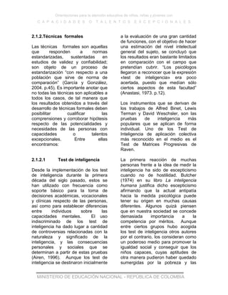 Orientaciones para la atención educativa de niños, niñas y jóvenes con
C A P A C I D A D E S O T A L E N T O S E X C E P C I O N A L E S
MINISTERIO DE EDUCACIÓN NACIONAL - REPÚBLICA DE COLOMBIA
2.1.2.Técnicas formales
Las técnicas formales son aquellas
que responden a normas
estandarizadas, sustentadas en
estudios de validez y confiabilidad;
son objeto de un proceso de
estandarización “con respecto a una
población que sirve de norma de
comparación” (García y González,
2004. p.45). Es importante anotar que
no todas las técnicas son aplicables a
todos los casos, de tal manera que
los resultados obtenidos a través del
desarrollo de técnicas formales deben
posibilitar cualificar las
comprensiones y corroborar hipótesis
respecto de las potencialidades y
necesidades de las personas con
capacidades o talentos
excepcionales. Entre ellas
encontramos:
2.1.2.1 Test de inteligencia
Desde la implementación de los test
de inteligencia durante la primera
década del siglo pasado, estos se
han utilizado con frecuencia como
soporte básico para la toma de
decisiones académicas, vocacionales
y clínicas respecto de las personas,
así como para establecer diferencias
entre individuos sobre las
capacidades mentales. El uso
indiscriminado de los test de
inteligencia ha dado lugar a cantidad
de controversias relacionadas con la
naturaleza y significado de la
inteligencia, y las consecuencias
personales y sociales que se
determinan a partir de estas pruebas
(Airen, 1996). Aunque los test de
inteligencia se destinaron inicialmente
a la evaluación de una gran cantidad
de funciones, con el objetivo de hacer
una estimación del nivel intelectual
general del sujeto, se concluyó que
los resultados eran bastante limitados
en comparación con el campo que
pretendían cubrir. “Los psicólogos
llegaron a reconocer que la expresión
«test de inteligencia» era poco
acertada, puesto que medían sólo
ciertos aspectos de esta facultad”
(Anastasi, 1973. p.12).
Los instrumentos que se derivan de
los trabajos de Alfred Binet, Lewis
Terman y David Weschsler, son las
pruebas de inteligencia más
populares que se aplican de forma
individual. Uno de los Test de
Inteligencia de aplicación colectiva
más reconocido en el medio es el
Test de Matrices Progresivas de
Raven.
La primera reacción de muchas
personas frente a la idea de medir la
inteligencia ha sido de escepticismo
cuando no de hostilidad. Butcher
(1974) en su libro La inteligencia
humana justifica dicho escepticismo
afirmando que la actual antipatía
hacia la medida psicológica puede
tener su origen en muchas causas
diferentes. Algunos quizá piensen
que en nuestra sociedad se concede
demasiada importancia a la
competencia por méritos. Aunque
entre ciertos grupos hubo acogida
los test de inteligencia otros autores
por el contrario, los consideran como
un poderoso medio para promover la
igualdad social y conseguir que los
niños capaces, cuyas aptitudes de
otra manera pudieron haber quedado
sumergidas por la pobreza y las
 