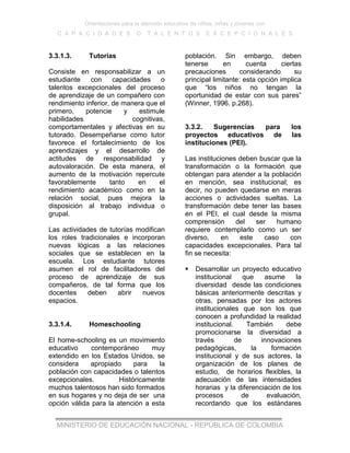 Orientaciones para la atención educativa de niños, niñas y jóvenes con
C A P A C I D A D E S O T A L E N T O S E X C E P C I O N A L E S
MINISTERIO DE EDUCACIÓN NACIONAL - REPÚBLICA DE COLOMBIA
3.3.1.3. Tutorías
Consiste en responsabilizar a un
estudiante con capacidades o
talentos excepcionales del proceso
de aprendizaje de un compañero con
rendimiento inferior, de manera que el
primero, potencie y estimule
habilidades cognitivas,
comportamentales y afectivas en su
tutorado. Desempeñarse como tutor
favorece el fortalecimiento de los
aprendizajes y el desarrollo de
actitudes de responsabilidad y
autovaloración. De esta manera, el
aumento de la motivación repercute
favorablemente tanto en el
rendimiento académico como en la
relación social, pues mejora la
disposición al trabajo individua o
grupal.
Las actividades de tutorías modifican
los roles tradicionales e incorporan
nuevas lógicas a las relaciones
sociales que se establecen en la
escuela. Los estudiante tutores
asumen el rol de facilitadores del
proceso de aprendizaje de sus
compañeros, de tal forma que los
docentes deben abrir nuevos
espacios.
3.3.1.4. Homeschooling
El home-schooling es un movimiento
educativo contemporáneo muy
extendido en los Estados Unidos, se
considera apropiado para la
población con capacidades o talentos
excepcionales. Históricamente
muchos talentosos han sido formados
en sus hogares y no deja de ser una
opción válida para la atención a esta
población. Sin embargo, deben
tenerse en cuenta ciertas
precauciones considerando su
principal limitante: esta opción implica
que “los niños no tengan la
oportunidad de estar con sus pares”
(Winner, 1996. p.268).
3.3.2. Sugerencias para los
proyectos educativos de las
instituciones (PEI).
Las instituciones deben buscar que la
transformación o la formación que
obtengan para atender a la población
en mención, sea institucional; es
decir, no pueden quedarse en meras
acciones o actividades sueltas. La
transformación debe tener las bases
en el PEI, el cual desde la misma
comprensión del ser humano
requiere contemplarlo como un ser
diverso, en este caso con
capacidades excepcionales. Para tal
fin se necesita:
 Desarrollar un proyecto educativo
institucional que asume la
diversidad desde las condiciones
básicas anteriormente descritas y
otras, pensadas por los actores
institucionales que son los que
conocen a profundidad la realidad
institucional. También debe
promocionarse la diversidad a
través de innovaciones
pedagógicas, la formación
institucional y de sus actores, la
organización de los planes de
estudio, de horarios flexibles, la
adecuación de las intensidades
horarias y la diferenciación de los
procesos de evaluación,
recordando que los estándares
 