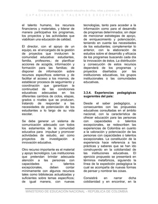 Orientaciones para la atención educativa de niños, niñas y jóvenes con
C A P A C I D A D E S O T A L E N T O S E X C E P C I O N A L E S
MINISTERIO DE EDUCACIÓN NACIONAL - REPÚBLICA DE COLOMBIA
el talento humano, los recursos
financieros y materiales, y liderar de
manera participativa los programas,
los proyectos y las actividades que
viabilicen una educación de calidad.
El director, con el apoyo de un
equipo, es el encargado de la gestión
de proyectos que involucren la
comunidad educativa: estudiantes,
familia, profesores.; de planificar
acciones de acogida, información y
formación para las familias; de
disponer de información sobre
recursos específicos externos y de
facilitar el acceso a los mismos; de
establecer procesos de seguimiento y
coordinación que garantizan la
continuidad de las condiciones
educativas adecuadas en los
diferentes cambios de ciclos, etapas,
grados o niveles que se producen,
tratando de responder a las
necesidades de potenciación de los
estudiantes a lo largo de su vida
escolar.
Se debe generar un sistema de
comunicación adecuado con todos
los estamentos de la comunidad
educativa para impulsar y promover
actividades de estudio, así como
proyectos de investigación e
innovación educativa.
Otro recurso importante es el material
y apoyo tecnológico. Las instituciones
que pretendan brindar adecuada
atención a las personas con
capacidades o talentos
excepcionales, deben contar
mínimamente con algunos recursos
tales como bibliotecas actualizadas y
suficientes sobre temas específicos;
de igual manera, con nuevas
tecnologías, tanto para acceder a la
información como para el desarrollo
de programas determinados; sin dejar
de mencionar estrategias de apoyo,
de enriquecimiento y potenciación,
teniendo en cuenta las necesidades
de los estudiantes; complementar lo
anterior, con la elaboración de
estudios sobre el desarrollo y eficacia
de los programas buscando cada día
la innovación de éstos. La distribución
y consecución de estos recursos
dependerá de los programas y
proyectos diseñados por las
instituciones educativas, los grupos
institucionales o las comunidades
educativas.
3.3.4. Experiencias pedagógicas
sugerentes del país:
Desde el saber pedagógico, y
consecuentes con las propuestas
educativas consultadas en el ámbito
nacional, con la característica de
ofrecer educación para las personas
con capacidades o talentos
excepcionales, se redescriben las
experiencias de Colombia en cuanto
a la valoración y potenciación de las
personas con capacidades o talentos
excepcionales. La constitución de la
experiencia hace referencia a las
prácticas y saberes que se han ido
construyendo en la cotidianidad de
las instituciones educativas. El
ejercicio propuesto se presentará en
términos metafóricos, siguiendo la
línea de la expedición pedagógica la
cual se acompaña de nuevas formas
de pensar y nombrar las cosas.
Consistirá en narrar dicha
cotidianidad y en encontrar, en la
 