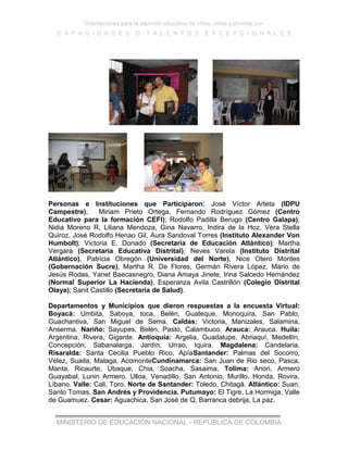 Orientaciones para la atención educativa de niños, niñas y jóvenes con
C A P A C I D A D E S O T A L E N T O S E X C E P C I O N A L E S
MINISTERIO DE EDUCACIÓN NACIONAL - REPÚBLICA DE COLOMBIA
Personas e Instituciones que Participaron: José Víctor Arteta (IDPU
Campestre); Miriam Prieto Ortega, Fernando Rodríguez Gómez (Centro
Educativo para la formación CEFI); Rodolfo Padilla Berugo (Centro Galapa);
Nidia Moreno R, Liliana Mendoza, Gina Navarro, Indira de la Hoz, Vera Stella
Quiroz, José Rodolfo Henao Gil, Aura Sandoval Torres (Instituto Alexander Von
Humbolt); Victoria E. Donado (Secretaria de Educación Atlántico); Martha
Vergara (Secretaria Educativa Distrital); Neves Varela (Instituto Distrital
Atlántico), Patricia Obregón (Universidad del Norte), Nice Otero Montes
(Gobernación Sucre), Martha R. De Flores, Germán Rivera López, Mario de
Jesús Rodas, Yanet Baecasnegro, Diana Amaya Jinete, Irina Salcedo Hernández
(Normal Superior La Hacienda), Esperanza Avila Castrillón (Colegio Distrital
Olaya); Sanit Castillo (Secretaria de Salud).
Departamentos y Municipios que dieron respuestas a la encuesta Virtual:
Boyacá: Umbita, Saboya, toca, Belén, Guateque, Monoquira, San Pablo,
Guachantiva, San Miguel de Sema. Caldas: Victoria, Manizales, Salamina,
Anserma. Nariño: Sayupes, Belén, Pasto, Calambuco. Arauca: Arauca. Huila:
Argentina, Rivera, Gigante. Antioquía: Argelia, Guadalupe, Abriaquí, Medellín,
Concepción, Sabanalarga, Jardín, Urrao, Iquira. Magdalena: Candelaria.
Risaralda: Santa Cecilia Pueblo Rico, ApíaSantander: Palmas del Socorro,
Velez, Suaita, Malaga, AcomonteCundinamarca: San Juan de Rio seco, Pasca,
Manta, Ricaurte, Ubaque, Chia, Soacha, Sasaima. Tolima: Anori, Armero
Guayabal, Lunin Armero, Ulloa, Venadillo, San Antonio, Murillo, Honda, Rovira,
Líbano. Valle: Cali, Toro. Norte de Santander: Toledo, Chitagá. Atlántico: Suan,
Santo Tomas. San Andrés y Providencia. Putumayo: El Tigre, La Hormiga, Valle
de Guamuez. Cesar: Aguachica, San José de Q, Barranca debrija, La paz.
 