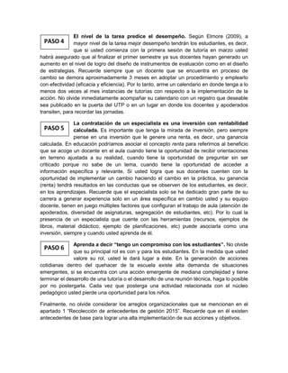 PASO 5
PASO 6
PASO 4
El nivel de la tarea predice el desempeño. Según Elmore (2009), a
mayor nivel de la tarea mejor desempeño tendrán los estudiantes, es decir,
que si usted comienza con la primera sesión de tutoría en marzo usted
habrá asegurado que al finalizar el primer semestre ya sus docentes hayan generado un
aumento en el nivel de logro del diseño de instrumentos de evaluación como en el diseño
de estrategias. Recuerde siempre que un docente que se encuentra en proceso de
cambio se demora aproximadamente 3 meses en adoptar un procedimiento y emplearlo
con efectividad (eficacia y eficiencia). Por lo tanto, arme un calendario en donde tenga a lo
menos dos veces al mes instancias de tutorías con respecto a la implementación de la
acción. No olvide inmediatamente acompañar su calendario con un registro que deseable
sea publicado en la puerta del UTP o en un lugar en donde los docentes y apoderados
transiten, para recordar las jornadas.
La contratación de un especialista es una inversión con rentabilidad
calculada. Es importante que tenga la mirada de inversión, pero siempre
piense en una inversión que le genere una renta, es decir, una ganancia
calculada. En educación podríamos asociar el concepto renta para referirnos al beneficio
que se acoge un docente en el aula cuando tiene la oportunidad de recibir orientaciones
en terreno ajustada a su realidad, cuando tiene la oportunidad de preguntar sin ser
criticado porque no sabe de un tema, cuando tiene la oportunidad de acceder a
información específica y relevante. Si usted logra que sus docentes cuenten con la
oportunidad de implementar un cambio haciendo el cambio en la práctica, su ganancia
(renta) tendrá resultados en las conductas que se observen de los estudiantes, es decir,
en los aprendizajes. Recuerde que el especialista solo se ha dedicado gran parte de su
carrera a generar experiencia solo en un área específica en cambio usted y su equipo
docente, tienen en juego múltiples factores que configuran el trabajo de aula (atención de
apoderados, diversidad de asignaturas, segregación de estudiantes, etc). Por lo cual la
presencia de un especialista que cuente con las herramientas (recursos, ejemplos de
libros, material didáctico, ejemplo de planificaciones, etc) puede asociarla como una
inversión, siempre y cuando usted aprenda de él.
Aprenda a decir “tengo un compromiso con los estudiantes”. No olvide
que su principal rol es con y para los estudiantes. En la medida que usted
valore su rol, usted le dará lugar a éste. En la generación de acciones
cotidianas dentro del quehacer de la escuela existe alta demanda de situaciones
emergentes, si se encuentra con una acción emergente de mediana complejidad y tiene
terminar el desarrollo de una tutoría o el desarrollo de una reunión técnica, haga lo posible
por no postergarla. Cada vez que posterga una actividad relacionada con el núcleo
pedagógico usted pierde una oportunidad para los niños.
Finalmente, no olvide considerar los arreglos organizacionales que se mencionan en el
apartado 1 “Recolección de antecedentes de gestión 2015”. Recuerde que en él existen
antecedentes de base para lograr una alta implementación de sus acciones y objetivos.
 