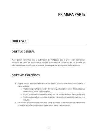 11
PRIMERA PARTE
OBJETIVOS
OBJETIVO GENERAL
Proporcionar elementos para la elaboración de Protocolos para la prevención, detección y
actuación en casos de abuso sexual infantil, acoso escolar y maltrato en las escuelas de
educación básica del país, con la finalidad de salvaguardar la integridad de los alumnos.
OBJETIVOS ESPECÍFICOS
 Proporcionar a las autoridades educativas locales criterios que sirvan como base en la
elaboración de:
o Protocolos para la prevención, detección y actuación en casos de abuso sexual
contra niñas, niños y adolescentes.
o Protocolos para la prevención, detección y actuación en casos de acoso escolar.
o Protocolos para la prevención, detección y actuación en casos de maltrato en la
escuela.
 Sensibilizar a la comunidad educativa sobre la necesidad de involucrarse activamente
a favor de los derechos humanos de las niñas, niños y adolescentes.
 