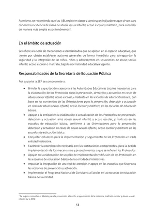 13
Asimismo, se recomienda que las AEL registren datos y construyan indicadores que sirvan para
conocer la incidencia de casos de abuso sexual infantil, acoso escolar y maltrato, para entender
de manera más amplia estos fenómenos3.
En el ámbito de actuación
Se refiere a la serie de mecanismos estandarizados que se aplican en el espacio educativo, que
tienen por objeto establecer acciones generales de forma inmediata para salvaguardar la
seguridad y la integridad de las niñas, niños y adolescentes en situaciones de abuso sexual
infantil, acoso escolar o maltrato, bajo la normatividad educativa vigente.
Responsabilidades de la Secretaría de Educación Pública
Por su parte la SEP se compromete a:
 Brindar la capacitación y asesoría a las Autoridades Educativas Locales necesarias para
la elaboración de los Protocolos para la prevención, detección y actuación en casos de
abuso sexual infantil, acoso escolar y maltrato en las escuelas de educación básica, con
base en los contenidos de las Orientaciones para la prevención, detección y actuación
en casos de abuso sexual infantil, acoso escolar y maltrato en las escuelas de educación
básica.
 Apoyar a la entidad en la elaboración o actualización de los Protocolos de prevención,
detección y actuación ante abuso sexual infantil, y acoso escolar, y maltrato en las
escuelas de educación básica, conforme a las Orientaciones para la prevención,
detección y actuación en casos de abuso sexual infantil, acoso escolar y maltrato en las
escuelas de educación básica.
 Conjuntar esfuerzos para la implementación y seguimiento de los Protocolos en cada
entidad federativa.
 Favorecer la coordinación necesaria con las instituciones competentes, para la debida
implementación de los mecanismos y procedimientos a que se refieren los Protocolos.
 Apoyar en la elaboración de un plan de implementación y difusión de los Protocolos en
las escuelas de educación básica de las entidades federativas.
 Impulsar la integración de una red de atención y apoyo en las escuelas que favorezca
las acciones de prevención y actuación.
 Implementar el Programa Nacional de Convivencia Escolar en las escuelas de educación
básica de la entidad.
3 Se sugiere consultar el Modelo para la prevención, atención y seguimiento de la violencia, maltrato escolar y abuso sexual
infantil de la AFSE
 