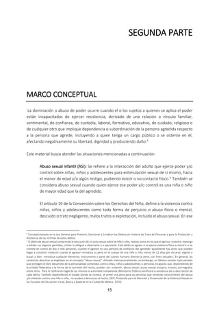 15
SEGUNDA PARTE
MARCO CONCEPTUAL
La dominación o abuso de poder ocurre cuando el o los sujetos a quienes se aplica el poder
están incapacitados de ejercer resistencia, derivado de una relación o vínculo familiar,
sentimental, de confianza, de custodia, laboral, formativo, educativo, de cuidado, religioso o
de cualquier otro que implique dependencia o subordinación de la persona agredida respecto
a la persona que agrede, incluyendo a quien tenga un cargo público o se ostente en él,
afectando negativamente su libertad, dignidad y produciendo daño.4
Este material busca atender las situaciones mencionadas a continuación:
Abuso sexual infantil (ASI): Se refiere a la interacción del adulto que ejerce poder y/o
control sobre niñas, niños y adolescentes para estimulación sexual de sí mismo, hacia
el menor de edad y/o algún testigo, pudiendo existir o no contacto físico.5 También se
considera abuso sexual cuando quien ejerce ese poder y/o control es una niña o niño
de mayor edad que la del agredido.
El artículo 19 de la Convención sobre los Derechos del Niño, define a la violencia contra
niñas, niños y adolescentes como toda forma de perjuicio o abuso físico o mental,
descuido o trato negligente, malos tratos o explotación, incluido el abuso sexual. En ese
4 Concepto basado en la Ley General para Prevenir, Sancionar y Erradicar los Delitos en materia de Trata de Personas y para la Protección y
Asistencia de las víctimas de estos delitos.
5 El delito de abuso sexual comprende la ejecución de un acto sexual sobre la niña o niño; realizar actos en los que el agresor muestre, exponga
o exhiba sus órganos genitales, o bien lo obligue a observarlo o a ejecutarlo. Este delito se agrava si se ejerce violencia física o moral o si se
comete en contra de dos o más personas, cuando el agresor es una persona de confianza del agredido. Igualmente hay actos que pueden
llegar a constituir violación cuando el agresor introduce su pene en el cuerpo de una niña o niño menor de 12 años por vía anal, vaginal o
bucal; o bien introduce cualquier elemento, instrumento o parte del cuerpo humano distinto al pene, con fines sexuales. En general, las
conductas descritas se engloban en el concepto “abuso sexual” utilizado internacionalmente; sin embargo, en México existen tipos penales
que protegen el libre desarrollo de la personalidad cometidos contra niñas, niños y adolescentes o personas incapaces que, dependiendo de
la entidad federativa y la forma de la comisión del hecho, pueden ser: violación, abuso sexual, acoso sexual, estupro, incesto, pornografía,
entre otros. Para la tipificación legal de los mismos la autoridad competente (Ministerio Público) verificará la existencia de la descripción de
cada delito. También dependiendo el Estado donde se cometa, se prevé una pena para las personas que teniendo conocimiento del abuso
y/o violación contra una niña o niño, no acudan a denunciar el hecho. (SEP, Protocolo para la Atención y Prevención de la Violencia Sexual en
las Escuelas de Educación Inicial, Básica y Especial en la Ciudad de México, 2016)
 