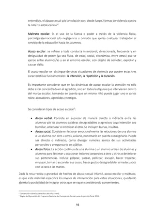 16
entendido, el abuso sexual y/o la violación son, desde luego, formas de violencia contra
la niñez y adolescencia.6
Maltrato escolar: Es el uso de la fuerza o poder a través de la violencia física,
psicológica/emocional y/o negligencia u omisión que ejerza cualquier trabajador al
servicio de la educación hacia los alumnos.
Acoso escolar: se refiere a toda conducta intencional, direccionada, frecuente y en
desigualdad de poder (ya sea física, de edad, social, económica, entre otras) que se
ejerce entre alumnos/as y en el entorno escolar, con objeto de someter, explotar y
causar daño.
El acoso escolar se distingue de otras situaciones de violencia por poseer estas tres
características fundamentales: la intención, la repetición y la duración.
Es importante considerar que en las dinámicas de acoso escolar la atención no sólo
debe estar concentrada en el agredido, sino en todas las figuras que intervienen dentro
del marco escolar, tomando en cuenta que un mismo niño puede jugar uno o varios
roles: acosadores, agredidos y testigos.
Se consideran tipos de acoso escolar7:
 Acoso verbal. Consiste en expresar de manera directa o indirecta entre las
alumnas y/o los alumnos palabras desagradables o agresivas cuya intención sea
humillar, amenazar o intimidar al otro. Se incluyen burlas, insultos.
 Acoso social. Consiste en lesionar emocionalmente las relaciones de una alumna
o un alumno con otro u otros, aislarlo, no tomarlo en cuenta o marginarlo. Puede
ser directo o indirecto, como divulgar rumores acerca de sus actividades
personales y avergonzarlo en público.
 Acoso físico. La acción continua de una alumna o un alumno o bien de alumnas y
alumnos para lastimar u ocasionar lesiones corporales a otro u otros o deteriorar
sus pertenencias. Incluye golpear, patear, pellizcar, escupir, hacer tropezar,
empujar, tomar o esconder sus cosas, hacer gestos desagradables o inadecuados
con la cara o las manos.
Dada la recurrencia y gravedad de hechos de abuso sexual infantil, acoso escolar y maltrato,
es que este material especifica los niveles de intervención para estas situaciones, quedando
abierta la posibilidad de integrar otros que se vayan considerando convenientes.
6 Convención sobre los derechos del niño (1989).
7
Reglas de Operación del Programa Nacional de Convivencia Escolar para el ejercicio fiscal 2016.
 