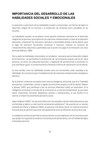 17
IMPORTANCIA DEL DESARROLLO DE LAS
HABILIDADES SOCIALES Y EMOCIONALES
La educación y promoción de las habilidades sociales y emocionales, son formas de lograr el
desarrollo integral de los alumnos y la prevención de conductas poco saludables en las
escuelas.
Las habilidades sociales, se consideran como aquellas conductas necesarias en el desarrollo
integral de las personas, para optimizar las relaciones interpersonales a través de la expresión
adecuada y respeto por las emociones, opiniones y necesidades propias y de los demás, para
el logro de relaciones funcionales, armónicas e inclusivas. Implican un conjunto de
comportamientos adquiridos y aprendidos que se ponen en juego en la interacción con otras
personas (Monjas, 1999).
Por su parte las habilidades emocionales, se consideran necesarias para el desarrollo integral
de las personas, ya que facilitan la comprensión de las emociones propias y de las de otras
personas, así como una adecuada expresión, y regulación de pensamientos y emociones, lo
que contribuye a guiar el comportamiento y favorecer la forma de relacionarse con las demás.
En este sentido, tanto las habilidades sociales como las emocionales, están asociadas a las
habilidades de convivencia para el establecimiento de relaciones interpersonales saludables y
efectivas.
De lo anterior, se derivan conceptos clave como la inteligencia emocional, que es la “habilidad
para percibir, comprender, asimilar y regular las emociones propias y la de los demás” (Mayer
y Salovey, 1997), que contribuye a que los alumnos reflexionen sobre sus emociones. En la
inteligencia emocional, el estudio de las emociones es un proceso fundamental, ya que éstas
tienen importantes funciones adaptativas, sociales y motivacionales, lo que facilita en el
alumno un mejor funcionamiento personal y social.
Según Seligman (2005), “las personas felices son más sociables y existe motivo para pensar que
esa felicidad se debe a un alto nivel de socialización satisfactoria”. De acuerdo con un estudio
realizado por Diener y Seligman (2002), las personas más felices tienen un sistema emocional
funcional que les permite reaccionar apropiadamente ante los diferentes eventos de la vida.
La inteligencia emocional permite la autoconciencia, la autorregulación de las emociones para
que apoyen en la guía de la conducta y los procesos de pensamiento, con la finalidad de lograr
el bienestar personal.
 