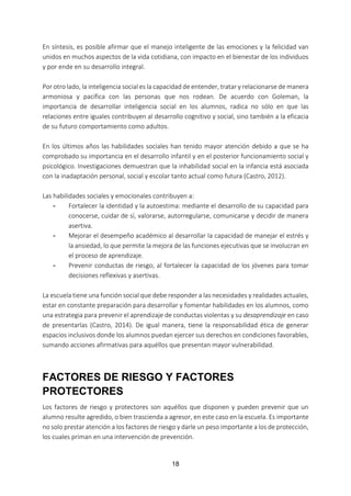 18
En síntesis, es posible afirmar que el manejo inteligente de las emociones y la felicidad van
unidos en muchos aspectos de la vida cotidiana, con impacto en el bienestar de los individuos
y por ende en su desarrollo integral.
Por otro lado, la inteligencia social es la capacidad de entender, tratar y relacionarse de manera
armoniosa y pacífica con las personas que nos rodean. De acuerdo con Goleman, la
importancia de desarrollar inteligencia social en los alumnos, radica no sólo en que las
relaciones entre iguales contribuyen al desarrollo cognitivo y social, sino también a la eficacia
de su futuro comportamiento como adultos.
En los últimos años las habilidades sociales han tenido mayor atención debido a que se ha
comprobado su importancia en el desarrollo infantil y en el posterior funcionamiento social y
psicológico. Investigaciones demuestran que la inhabilidad social en la infancia está asociada
con la inadaptación personal, social y escolar tanto actual como futura (Castro, 2012).
Las habilidades sociales y emocionales contribuyen a:
- Fortalecer la identidad y la autoestima: mediante el desarrollo de su capacidad para
conocerse, cuidar de sí, valorarse, autorregularse, comunicarse y decidir de manera
asertiva.
- Mejorar el desempeño académico al desarrollar la capacidad de manejar el estrés y
la ansiedad, lo que permite la mejora de las funciones ejecutivas que se involucran en
el proceso de aprendizaje.
- Prevenir conductas de riesgo, al fortalecer la capacidad de los jóvenes para tomar
decisiones reflexivas y asertivas.
La escuela tiene una función social que debe responder a las necesidades y realidades actuales,
estar en constante preparación para desarrollar y fomentar habilidades en los alumnos, como
una estrategia para prevenir el aprendizaje de conductas violentas y su desaprendizaje en caso
de presentarlas (Castro, 2014). De igual manera, tiene la responsabilidad ética de generar
espacios inclusivos donde los alumnos puedan ejercer sus derechos en condiciones favorables,
sumando acciones afirmativas para aquéllos que presentan mayor vulnerabilidad.
FACTORES DE RIESGO Y FACTORES
PROTECTORES
Los factores de riesgo y protectores son aquéllos que disponen y pueden prevenir que un
alumno resulte agredido, o bien trascienda a agresor, en este caso en la escuela. Es importante
no solo prestar atención a los factores de riesgo y darle un peso importante a los de protección,
los cuales priman en una intervención de prevención.
 