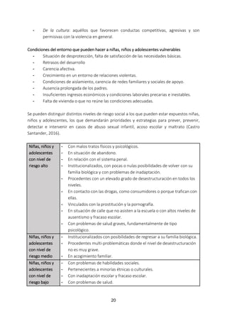 20
- De la cultura: aquéllos que favorecen conductas competitivas, agresivas y son
permisivas con la violencia en general.
Condiciones del entorno que pueden hacer a niñas, niños y adolescentes vulnerables
- Situación de desprotección, falta de satisfacción de las necesidades básicas.
- Retrasos del desarrollo
- Carencia afectiva.
- Crecimiento en un entorno de relaciones violentas.
- Condiciones de aislamiento, carencia de redes familiares y sociales de apoyo.
- Ausencia prolongada de los padres.
- Insuficientes ingresos económicos y condiciones laborales precarias e inestables.
- Falta de vivienda o que no reúne las condiciones adecuadas.
Se pueden distinguir distintos niveles de riesgo social a los que pueden estar expuestos niñas,
niños y adolescentes, los que demandarán prioridades y estrategias para prever, prevenir,
detectar e intervenir en casos de abuso sexual infantil, acoso escolar y maltrato (Castro
Santander, 2016).
Niñas, niños y
adolescentes
con nivel de
riesgo alto
- Con malos tratos físicos y psicológicos.
- En situación de abandono.
- En relación con el sistema penal.
- Institucionalizados, con pocas o nulas posibilidades de volver con su
familia biológica y con problemas de inadaptación.
- Procedentes con un elevado grado de desestructuración en todos los
niveles.
- En contacto con las drogas, como consumidores o porque trafican con
ellas.
- Vinculados con la prostitución y la pornografía.
- En situación de calle que no asisten a la escuela o con altos niveles de
ausentismo y fracaso escolar.
- Con problemas de salud graves, fundamentalmente de tipo
psicológico.
Niñas, niños y
adolescentes
con nivel de
riesgo medio
- Institucionalizados con posibilidades de regresar a su familia biológica.
- Procedentes multi-problemáticas donde el nivel de desestructuración
no es muy grave.
- En acogimiento familiar.
Niñas, niños y
adolescentes
con nivel de
riesgo bajo
- Con problemas de habilidades sociales.
- Pertenecientes a minorías étnicas o culturales.
- Con inadaptación escolar y fracaso escolar.
- Con problemas de salud.
 