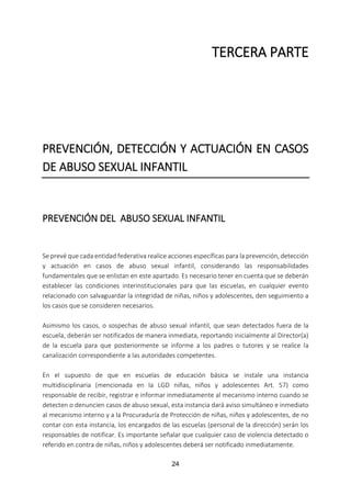 24
TERCERA PARTE
PREVENCIÓN, DETECCIÓN Y ACTUACIÓN EN CASOS
DE ABUSO SEXUAL INFANTIL
PREVENCIÓN DEL ABUSO SEXUAL INFANTIL
Se prevé que cada entidad federativa realice acciones específicas para la prevención, detección
y actuación en casos de abuso sexual infantil, considerando las responsabilidades
fundamentales que se enlistan en este apartado. Es necesario tener en cuenta que se deberán
establecer las condiciones interinstitucionales para que las escuelas, en cualquier evento
relacionado con salvaguardar la integridad de niñas, niños y adolescentes, den seguimiento a
los casos que se consideren necesarios.
Asimismo los casos, o sospechas de abuso sexual infantil, que sean detectados fuera de la
escuela, deberán ser notificados de manera inmediata, reportando inicialmente al Director(a)
de la escuela para que posteriormente se informe a los padres o tutores y se realice la
canalización correspondiente a las autoridades competentes.
En el supuesto de que en escuelas de educación básica se instale una instancia
multidisciplinaria (mencionada en la LGD niñas, niños y adolescentes Art. 57) como
responsable de recibir, registrar e informar inmediatamente al mecanismo interno cuando se
detecten o denuncien casos de abuso sexual, esta instancia dará aviso simultáneo e inmediato
al mecanismo interno y a la Procuraduría de Protección de niñas, niños y adolescentes, de no
contar con esta instancia, los encargados de las escuelas (personal de la dirección) serán los
responsables de notificar. Es importante señalar que cualquier caso de violencia detectado o
referido en contra de niñas, niños y adolescentes deberá ser notificado inmediatamente.
 