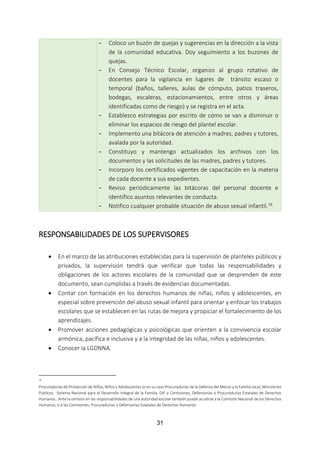 31
- Coloco un buzón de quejas y sugerencias en la dirección a la vista
de la comunidad educativa. Doy seguimiento a los buzones de
quejas.
- En Consejo Técnico Escolar, organizo al grupo rotativo de
docentes para la vigilancia en lugares de tránsito escaso o
temporal (baños, talleres, aulas de cómputo, patios traseros,
bodegas, escaleras, estacionamientos, entre otros y áreas
identificadas como de riesgo) y se registra en el acta.
- Establezco estrategias por escrito de cómo se van a disminuir o
eliminar los espacios de riesgo del plantel escolar.
- Implemento una bitácora de atención a madres, padres y tutores,
avalada por la autoridad.
- Constituyo y mantengo actualizados los archivos con los
documentos y las solicitudes de las madres, padres y tutores.
- Incorporo los certificados vigentes de capacitación en la materia
de cada docente a sus expedientes.
- Reviso periódicamente las bitácoras del personal docente e
identifico asuntos relevantes de conducta.
- Notifico cualquier probable situación de abuso sexual infantil.16
RESPONSABILIDADES DE LOS SUPERVISORES
 En el marco de las atribuciones establecidas para la supervisión de planteles públicos y
privados, la supervisión tendrá que verificar que todas las responsabilidades y
obligaciones de los actores escolares de la comunidad que se desprenden de este
documento, sean cumplidas a través de evidencias documentadas.
 Contar con formación en los derechos humanos de niñas, niños y adolescentes, en
especial sobre prevención del abuso sexual infantil para orientar y enfocar los trabajos
escolares que se establecen en las rutas de mejora y propiciar el fortalecimiento de los
aprendizajes.
 Promover acciones pedagógicas y psicológicas que orienten a la convivencia escolar
armónica, pacífica e inclusiva y a la integridad de las niñas, niños y adolescentes.
 Conocer la LGDNNA.
16
Procuradurías de Protección de Niñas, Niños y Adolescentes (o en su caso Procuradurías de la Defensa del Menor y la Familia loca), Ministerios
Públicos, Sistema Nacional para el Desarrollo Integral de la Familia, DIF o Comisiones, Defensorías o Procuradurías Estatales de Derechos
Humanos.. Ante la omisión en las responsabilidades de una autoridad escolar también puede acudirse a la Comisión Nacional de los Derechos
Humanos, o a las Comisiones, Procuradurías o Defensorías Estatales de Derechos Humanos.
 