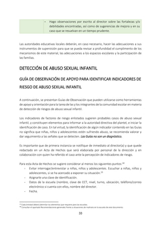 33
- Hago observaciones por escrito al director sobre las fortalezas y/o
debilidades encontradas, así como de sugerencias de mejora y en su
caso que se resuelvan en un tiempo prudente.
Las autoridades educativas locales deberán, en caso necesario, hacer las adecuaciones a sus
instrumentos de supervisión para que se pueda revisar a profundidad el cumplimento de los
mecanismos de este material, las adecuaciones a los espacios escolares y la participación de
las familias.
DETECCIÓN DE ABUSO SEXUAL INFANTIL
GUÍA DE OBSERVACIÓN DE APOYO PARA IDENTIFICAR INDICADORES DE
RIESGO DE ABUSO SEXUAL INFANTIL
A continuación, se presentan Guías de Observación que pueden utilizarse como herramientas
de apoyo y orientación para la tarea de las y los integrantes de la comunidad escolar en materia
de detección de riesgos de abuso sexual infantil.
Los indicadores de factores de riesgo enlistados sugieren probables casos de abuso sexual
infantil, y constituyen elementos para informar a la autoridad directiva del plantel, e iniciar la
identificación de caso. En tal virtud, la identificación de algún indicador contenido en las Guías
no significa que niñas, niños y adolescentes estén sufriendo abuso, se recomienda valorar y
dar seguimiento a las señales que se detecten. Las Guías no son un diagnóstico.
Es importante que de primera instancia se notifique de inmediato al director(a) y que quede
redactado en un Acta de Hechos que será elaborada por personal de la dirección y en
colaboración con quien ha referido el caso ante la percepción de indicadores de riesgo.
Para esta Acta de Hechos se sugiere considerar al menos los siguientes puntos:18
- Evitar interrogar/entrevistar a niñas, niños y adolescentes. Escuchar a niñas, niños y
adolescentes, si se ha acercado a exponer su situación.19
- Asignarle una clave de identificación.
- Datos de la escuela (nombre, clave de CCT, nivel, turno, ubicación, teléfono/correo
electrónico si cuenta con ellos, nombre del director.
- Fecha.
18 Cada entidad deberá delimitar los elementos que requiere para las escuelas.
19
Consultar el apartado Recomendaciones generales frente a situaciones de maltrato en la escuela de este documento.
 