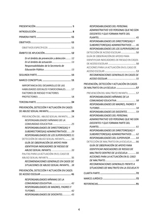 4
PRESENTACIÓN.................................................... 5
INTRODUCCIÓN ................................................... 8
PRIMERA PARTE................................................. 11
OBJETIVOS......................................................... 11
OBJETIVOS ESPECÍFICOS .................................. 11
ÁMBITO DE APLICACIÓN..................................... 12
En el ámbito de prevención y detección........ 12
En el ámbito de actuación............................ 13
Responsabilidades de la Secretaría de
Educación Pública ........................................ 13
SEGUNDA PARTE................................................ 15
MARCO CONCEPTUAL ........................................ 15
IMPORTANCIA DEL DESARROLLO DE LAS
HABILIDADES SOCIALES Y EMOCIONALES........ 17
FACTORES DE RIESGO Y FACTORES
PROTECTORES ................................................. 18
TERCERA PARTE ................................................. 24
PREVENCIÓN, DETECCIÓN Y ACTUACIÓN EN CASOS
DE ABUSO SEXUAL INFANTIL............................... 24
PREVENCIÓN DEL ABUSO SEXUAL INFANTIL.... 24
RESPONSABILIDADES MÍNIMAS DE LA
COMUNIDAD EDUCATIVA ........................... 25
RESPONSABILIDADES DE DIRECTORES(AS) Y
SUBDIRECTORES(AS) ADMINISTRATIVOS...... 29
RESPONSABILIDADES DE LOS SUPERVISORES 31
DETECCIÓN DE ABUSO SEXUAL INFANTIL......... 33
GUÍA DE OBSERVACIÓN DE APOYO PARA
IDENTIFICAR INDICADORES DE RIESGO DE
ABUSO SEXUAL INFANTIL............................. 33
PAUTAS PARA LA ACTUACIÓN EN EL CASO DE
ABUSO SEXUAL INFANTIL................................. 35
RECOMENDACIONES GENERALES EN CASOS DE
SITUACIONES DE ABUSO SEXUAL INFANTIL. . 38
PREVENCIÓN, DETECCIÓN Y ACTUACIÓN EN CASOS
DE ACOSO ESCOLAR ........................................... 41
RESPONSABILIDADES MÍNIMAS DE LA
COMUNIDAD EDUCATIVA............................. 42
RESPONSABILIDADES DE MADRES, PADRES Y
TUTORES...................................................... 42
RESPONSABILIDADES DE DOCENTES............. 43
RESPONSABILIDADES DEL PERSONAL
ADMINISTRATIVO Y/O PERSONAS QUE NO SON
DOCENTES Y QUE FORMAN PARTE DEL
PLANTEL.......................................................45
RESPONSABILIDADES DE DIRECTORES(AS) Y
SUBDIRECTORES(AS) ADMINISTRATIVOS ......46
RESPONSABILIDADES DE LOS SUPERVISORES 48
DETECCIÓN DE ACOSO ESCOLAR......................50
GUÍA DE OBSERVACIÓN DE APOYO PARA
IDENTIFICAR INDICADORES DE RIESGO EN CASOS
DE ACOSO ESCOLAR .........................................50
ACCIONES PARA LA ACTUACIÓN EN EL CASO DE
ACOSO ESCOLAR ..............................................53
RECOMENDACIONES GENERALES EN CASOS DE
ACOSO ESCOLAR...........................................55
PREVENCIÓN, DETECCIÓN Y ACTUACIÓN EN CASOS
DE MALTRATO EN LA ESCUELA ............................57
PREVENCIÓN DEL MALTRATO INFANTIL...........57
RESPONSABILIDADES MÍNIMAS DE LA
COMUNIDAD EDUCATIVA.............................58
RESPONSABILIDADES DE MADRES, PADRES Y
TUTORES......................................................58
RESPONSABILIDADES DE DOCENTES.............59
RESPONSABILIDADES DEL PERSONAL
ADMINISTRATIVO Y/O PERSONAS QUE NO SON
DOCENTES Y QUE FORMAN PARTE DEL
PLANTEL.......................................................61
RESPONSABILIDADES DE DIRECTORES(AS) Y
SUBDIRECTORES(AS) ADMINISTRATIVOS ......62
RESPONSABILIDADES DEL SUPERVISOR ........64
DETECCIÓN DE MALTRATO EN LA ESCUELA......66
GUÍA DE OBSERVACIÓN DE APOYO PARA
IDENTIFICAR INDICADORES DE RIESGO DE
MALTRATO DENTRO DE LA ESCUELA............66
ACCIONES PARA LA ACTUACIÓN EN EL CASO
DE MALTRATO..............................................68
RECOMENDACIONES GENERALES FRENTE A
SITUACIONES DE MALTRATO EN LA ESCUELA70
CUARTA PARTE ...................................................72
MARCO JURÍDICO ...............................................72
REFERENCIAS......................................................91
 