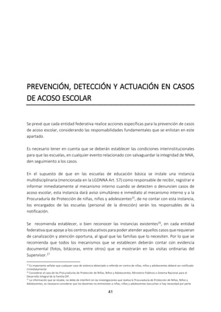 41
PREVENCIÓN, DETECCIÓN Y ACTUACIÓN EN CASOS
DE ACOSO ESCOLAR
Se prevé que cada entidad federativa realice acciones específicas para la prevención de casos
de acoso escolar, considerando las responsabilidades fundamentales que se enlistan en este
apartado.
Es necesario tener en cuenta que se deberán establecer las condiciones interinstitucionales
para que las escuelas, en cualquier evento relacionado con salvaguardar la integridad de NNA,
den seguimiento a los casos.
En el supuesto de que en las escuelas de educación básica se instale una instancia
multidisciplinaria (mencionada en la LGDNNA Art. 57) como responsable de recibir, registrar e
informar inmediatamente al mecanismo interno cuando se detecten o denuncien casos de
acoso escolar, esta instancia dará aviso simultáneo e inmediato al mecanismo interno y a la
Procuraduría de Protección de niñas, niños y adolescentes25, de no contar con esta instancia,
los encargados de las escuelas (personal de la dirección) serán los responsables de la
notificación.
Se recomienda establecer, o bien reconocer las instancias existentes26, en cada entidad
federativa que apoye a los centros educativos para poder atender aquellos casos que requieran
de canalización y atención oportuna, al igual que las familias que lo necesiten. Por lo que se
recomienda que todos los mecanismos que se establecen deberán contar con evidencia
documental (fotos, bitácoras, entre otros) que se mostrarán en las visitas ordinarias del
Supervisor.27
25 Es importante señalar que cualquier caso de violencia detectado o referido en contra de niñas, niños y adolescentes deberá ser notificado
inmediatamente
26 Considerar el caso de las Procuradurías de Protección de Niñas, Niños y Adolescentes, Ministerio Públicos o Sistema Nacional para el
Desarrollo Integral de la Familia DIF.
27 La información que se recabe, no debe de interferir en las investigaciones que realiza la Procuraduría de Protección de Niñas, Niños y
Adolescentes, es necesario considerar que los docentes no entrevistan a niñas, niños y adolescentes (escuchan si hay necesidad por parte
 