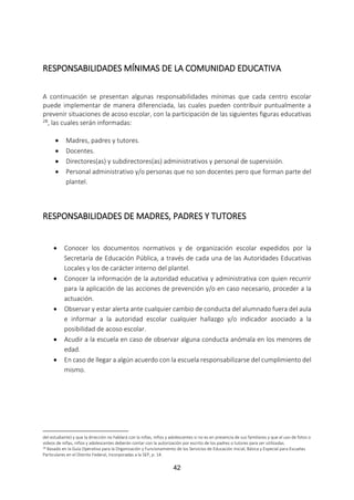 42
RESPONSABILIDADES MÍNIMAS DE LA COMUNIDAD EDUCATIVA
A continuación se presentan algunas responsabilidades mínimas que cada centro escolar
puede implementar de manera diferenciada, las cuales pueden contribuir puntualmente a
prevenir situaciones de acoso escolar, con la participación de las siguientes figuras educativas
28, las cuales serán informadas:
 Madres, padres y tutores.
 Docentes.
 Directores(as) y subdirectores(as) administrativos y personal de supervisión.
 Personal administrativo y/o personas que no son docentes pero que forman parte del
plantel.
RESPONSABILIDADES DE MADRES, PADRES Y TUTORES
 Conocer los documentos normativos y de organización escolar expedidos por la
Secretaría de Educación Pública, a través de cada una de las Autoridades Educativas
Locales y los de carácter interno del plantel.
 Conocer la información de la autoridad educativa y administrativa con quien recurrir
para la aplicación de las acciones de prevención y/o en caso necesario, proceder a la
actuación.
 Observar y estar alerta ante cualquier cambio de conducta del alumnado fuera del aula
e informar a la autoridad escolar cualquier hallazgo y/o indicador asociado a la
posibilidad de acoso escolar.
 Acudir a la escuela en caso de observar alguna conducta anómala en los menores de
edad.
 En caso de llegar a algún acuerdo con la escuela responsabilizarse del cumplimiento del
mismo.
del estudiante) y que la dirección no hablará con la niñas, niños y adolescentes si no es en presencia de sus familiares y que el uso de fotos o
videos de niñas, niños y adolescentes deberán contar con la autorización por escrito de los padres o tutores para ser utilizadas.
28 Basado en la Guía Operativa para la Organización y Funcionamiento de los Servicios de Educación Inicial, Básica y Especial para Escuelas
Particulares en el Distrito Federal, Incorporadas a la SEP, p. 14.
 