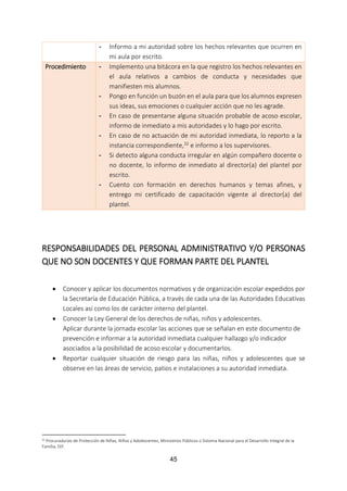 45
- Informo a mi autoridad sobre los hechos relevantes que ocurren en
mi aula por escrito.
Procedimiento - Implemento una bitácora en la que registro los hechos relevantes en
el aula relativos a cambios de conducta y necesidades que
manifiesten mis alumnos.
- Pongo en función un buzón en el aula para que los alumnos expresen
sus ideas, sus emociones o cualquier acción que no les agrade.
- En caso de presentarse alguna situación probable de acoso escolar,
informo de inmediato a mis autoridades y lo hago por escrito.
- En caso de no actuación de mi autoridad inmediata, lo reporto a la
instancia correspondiente,32 e informo a los supervisores.
- Si detecto alguna conducta irregular en algún compañero docente o
no docente, lo informo de inmediato al director(a) del plantel por
escrito.
- Cuento con formación en derechos humanos y temas afines, y
entrego mi certificado de capacitación vigente al director(a) del
plantel.
RESPONSABILIDADES DEL PERSONAL ADMINISTRATIVO Y/O PERSONAS
QUE NO SON DOCENTES Y QUE FORMAN PARTE DEL PLANTEL
 Conocer y aplicar los documentos normativos y de organización escolar expedidos por
la Secretaría de Educación Pública, a través de cada una de las Autoridades Educativas
Locales así como los de carácter interno del plantel.
 Conocer la Ley General de los derechos de niñas, niños y adolescentes.
Aplicar durante la jornada escolar las acciones que se señalan en este documento de
prevención e informar a la autoridad inmediata cualquier hallazgo y/o indicador
asociados a la posibilidad de acoso escolar y documentarlos.
 Reportar cualquier situación de riesgo para las niñas, niños y adolescentes que se
observe en las áreas de servicio, patios e instalaciones a su autoridad inmediata.
32 Procuradurías de Protección de Niñas, Niños y Adolescentes, Ministerios Públicos o Sistema Nacional para el Desarrollo Integral de la
Familia, DIF.
 