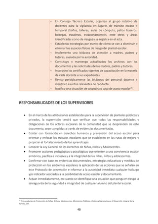 48
- En Consejo Técnico Escolar, organizo al grupo rotativo de
docentes para la vigilancia en lugares de tránsito escaso o
temporal (baños, talleres, aulas de cómputo, patios traseros,
bodegas, escaleras, estacionamientos, ente otros y áreas
identificadas como de riesgo) y se registra en el acta.
- Establezco estrategias por escrito de cómo se van a disminuir o
eliminar los espacios físicos de riesgo del plantel escolar.
- Implemento una bitácora de atención a madres, padres y
tutores, avalada por la autoridad.
- Constituyo y mantengo actualizados los archivos con los
documentos y las solicitudes de las madres, padres y tutores.
- Incorporo los certificados vigentes de capacitación en la materia
de cada docente a sus expedientes.
- Reviso periódicamente las bitácoras del personal docente e
identifico asuntos relevantes de conducta.
- Notifico una situación de sospecha o caso de acoso escolar35.
RESPONSABILIDADES DE LOS SUPERVISORES
 En el marco de las atribuciones establecidas para la supervisión de planteles públicos y
privados, la supervisión tendrá que verificar que todas las responsabilidades y
obligaciones de los actores escolares de la comunidad que se desprenden de este
documento, sean cumplidas a través de evidencias documentadas.
 Contar con formación en derechos humanos y prevención del acoso escolar para
orientar y enfocar los trabajos escolares que se establecen en las rutas de mejora y
propiciar el fortalecimiento de los aprendizajes.
 Conocer la Ley General de los Derechos de Niñas, Niños y Adolescentes.
 Promover acciones pedagógicas y psicológicas que orienten a una convivencia escolar
armónica, pacífica e inclusiva y a la integridad de las niñas, niños y adolescentes.
 Confirmar con base en evidencias documentales, estrategias educativas y medidas de
protección en los ambientes escolares la aplicación de las acciones que se señalan en
este Protocolo de prevención e informar a la autoridad inmediata cualquier hallazgo
y/o indicador asociados a la posibilidad de acoso escolar y documentarlo.
 Actuar inmediatamente, en cuanto se identifique una situación que ponga en riesgo la
salvaguarda de la seguridad e integridad de cualquier alumno del plantel escolar.
35 Procuradurías de Protección de Niñas, Niños y Adolescentes, Ministerios Públicos o Sistema Nacional para el Desarrollo Integral de la
Familia, DIF.
 