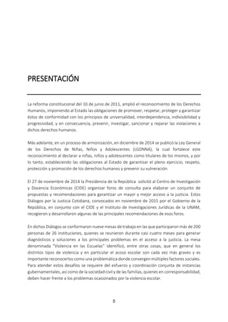 5
PRESENTACIÓN
La reforma constitucional del 10 de junio de 2011, amplió el reconocimiento de los Derechos
Humanos, imponiendo al Estado las obligaciones de promover, respetar, proteger y garantizar
éstos de conformidad con los principios de universalidad, interdependencia, indivisibilidad y
progresividad, y en consecuencia, prevenir, investigar, sancionar y reparar las violaciones a
dichos derechos humanos.
Más adelante, en un proceso de armonización, en diciembre de 2014 se publicó la Ley General
de los Derechos de Niñas, Niños y Adolescentes (LGDNNA), la cual fortalece este
reconocimiento al declarar a niñas, niños y adolescentes como titulares de los mismos, y por
lo tanto, estableciendo las obligaciones al Estado de garantizar el pleno ejercicio, respeto,
protección y promoción de los derechos humanos y prevenir su vulneración.
El 27 de noviembre de 2014 la Presidencia de la República solicitó al Centro de Investigación
y Docencia Económicas (CIDE) organizar foros de consulta para elaborar un conjunto de
propuestas y recomendaciones para garantizar un mayor y mejor acceso a la justicia. Estos
Diálogos por la Justicia Cotidiana, convocados en noviembre de 2015 por el Gobierno de la
República, en conjunto con el CIDE y el Instituto de Investigaciones Jurídicas de la UNAM,
recogieron y desarrollaron algunas de las principales recomendaciones de esos foros.
En dichos Diálogos se conformaron nueve mesas de trabajo en las que participaron más de 200
personas de 26 instituciones, quienes se reunieron durante casi cuatro meses para generar
diagnósticos y soluciones a los principales problemas en el acceso a la justicia. La mesa
denominada “Violencia en las Escuelas” identificó, entre otras cosas, que en general los
distintos tipos de violencia y en particular el acoso escolar son cada vez más graves y es
importante reconocerlos como una problemática donde convergen múltiples factores sociales.
Para atender estos desafíos se requiere del esfuerzo y coordinación conjunta de instancias
gubernamentales, así como de la sociedad civil y de las familias, quienes en corresponsabilidad,
deben hacer frente a los problemas ocasionados por la violencia escolar.
 