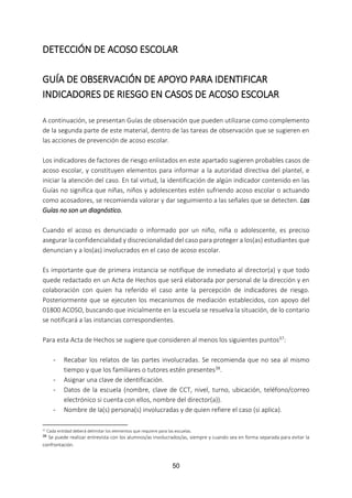 50
DETECCIÓN DE ACOSO ESCOLAR
GUÍA DE OBSERVACIÓN DE APOYO PARA IDENTIFICAR
INDICADORES DE RIESGO EN CASOS DE ACOSO ESCOLAR
A continuación, se presentan Guías de observación que pueden utilizarse como complemento
de la segunda parte de este material, dentro de las tareas de observación que se sugieren en
las acciones de prevención de acoso escolar.
Los indicadores de factores de riesgo enlistados en este apartado sugieren probables casos de
acoso escolar, y constituyen elementos para informar a la autoridad directiva del plantel, e
iniciar la atención del caso. En tal virtud, la identificación de algún indicador contenido en las
Guías no significa que niñas, niños y adolescentes estén sufriendo acoso escolar o actuando
como acosadores, se recomienda valorar y dar seguimiento a las señales que se detecten. Las
Guías no son un diagnóstico.
Cuando el acoso es denunciado o informado por un niño, niña o adolescente, es preciso
asegurar la confidencialidad y discrecionalidad del caso para proteger a los(as) estudiantes que
denuncian y a los(as) involucrados en el caso de acoso escolar.
Es importante que de primera instancia se notifique de inmediato al director(a) y que todo
quede redactado en un Acta de Hechos que será elaborada por personal de la dirección y en
colaboración con quien ha referido el caso ante la percepción de indicadores de riesgo.
Posteriormente que se ejecuten los mecanismos de mediación establecidos, con apoyo del
01800 ACOSO, buscando que inicialmente en la escuela se resuelva la situación, de lo contario
se notificará a las instancias correspondientes.
Para esta Acta de Hechos se sugiere que consideren al menos los siguientes puntos37:
- Recabar los relatos de las partes involucradas. Se recomienda que no sea al mismo
tiempo y que los familiares o tutores estén presentes38.
- Asignar una clave de identificación.
- Datos de la escuela (nombre, clave de CCT, nivel, turno, ubicación, teléfono/correo
electrónico si cuenta con ellos, nombre del director(a)).
- Nombre de la(s) persona(s) involucradas y de quien refiere el caso (si aplica).
37 Cada entidad deberá delimitar los elementos que requiere para las escuelas.
38
Se puede realizar entrevista con los alumnos/as involucrados/as, siempre y cuando sea en forma separada para evitar la
confrontación.
 