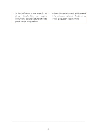 56
 Si hace referencia a una situación de
abuso intrafamiliar, se sugiere
comunicarse con algún adulto referente
protector que indique el niño.
 Avanzar sobre cuestiones de la vida privada
de los padres que no tienen relación con los
hechos que pueden afectar al niño.
 