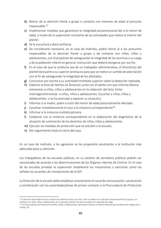 69
b) Retirar de la atención frente a grupo o contacto con menores de edad al presunto
responsable.53
c) Implementar medidas que garanticen la integridad psicoemocional del o la menor de
edad, a través de la supervisión constante de las actividades que realice al interior del
plantel.
d) Se le escuchará y dará confianza.
e) De considerarlo necesario, en el caso de maltrato, podrá retirar al o los presuntos
responsables de la atención frente a grupo y de contacto con niñas, niños y
adolescentes, con el propósito de salvaguardar la integridad de los alumnos a su cargo
y de la población infantil en general, instrucción que deberá otorgarse por escrito.
f) En el caso de que la conducta sea de un trabajador administrativo, el Director(a) del
plantel dará parte a su superior jerárquico para que se realice un cambio de adscripción
con el fin de salvaguardar la integridad de los afectados.
g) Comunicar por escrito a su autoridad inmediata superior sobre la detección realizada.
h) Elaborar el Acta de Hechos (la Dirección junto con el adulto con que informa (Nunca
entrevistar a niñas, niños y adolescentes en la redacción del Acta. Evitar
interrogar/entrevistar a niñas, niños y adolescentes. Escuchar a niñas, niños y
adolescentes, si se ha acercado a exponer su situación).
i) Informar a la madre, padre o tutor del menor de edad presuntamente afectado.
j) Canalizar inmediatamente el caso a la instancia correspondiente54.
k) Informar a la instancia multidisciplinaria.
l) Colaborar con la instancia correspondiente en la elaboración del diagnóstico de la
situación de vulneración de los derechos de niñas, niños y adolescentes.
m) Ejecutar las medidas de protección que se soliciten a la escuela.
n) Dar seguimiento hasta el cierre del caso.
En un caso de maltrato, a los agresores se les propondrá canalizarlos a la Institución más
adecuada para su atención.
Los trabajadores de las escuelas públicas, en su carácter de servidores públicos podrán ser
sancionados de acuerdo a las determinaciones de los Órganos internos de Control. En el caso
de las escuelas privadas la supervisión establecerá los mecanismos y sanciones como los
señalan los acuerdos de incorporación de la SEP.
La Dirección de la escuela debe establecer previamente el canal de comunicación, canalización
y coordinación con las autoridades/áreas de primer contacto o la Procuraduría de Protección
53 El docente responsable de una conducta de violencia contra una niña o niño no deberá ser colocado nuevamente frente a grupo o en
contacto con niñas, niños y adolescentes, en el supuesto extremo de que no pudiera ser separado del cargo.
54 A la Procuradurías de Protección de Niñas, Niños y Adolescentes, Ministerios Públicos o Sistema Nacional para el Desarrollo Integral de la
Familia, DIF.
 