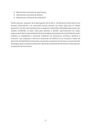 7
 Mecanismos y formatos de seguimiento.
 Mecanismos y formatos de difusión.
 Mecanismos y formatos de canalización.
Dichas acciones, requieren de la participación de las AEL y del personal involucrado en los
asuntos concernientes a la comunidad escolar, quienes son pieza clave para el trabajo
preventivo. Por ello, será necesario que se capaciten y desarrollen habilidades para actuar con
respeto, brindando un buen trato para detectar y atender oportunamente los casos,
asegurando el óptimo aprovechamiento de los programas de prevención tanto federales como
estatales ya establecidos y promover ambientes de convivencia armónicos, pacíficos e
inclusivos que coadyuven a disminuir situaciones de violencia en las escuelas a través del
desarrollo de habilidades (emocionales, personales y sociales) en los alumnos, así como brindar
estrategias oportunas para la prevención, detección y actuación de los actores involucrados en
la educación de los alumnos.
 