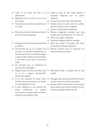 71
 Creer en el relato del niño o el
adolescente.
 Manifestar que se confía en él y en lo
que cuenta.
 Insistir en que el niño relate hechos o
responda preguntas que no quiere
contestar.
 Cuestionar lo que el niño está relatando.
 Explicarle que no tiene la culpa de lo que
le sucede.
 Realizar juicios de valor sobre los padres,
sobre él mismo o sobre su agresor.
 Criticar o actuar prejuiciosamente.
 Primero escuchar sin interrumpir todo lo
que el niño quiera expresar
 Plantear preguntas cerradas que solo
pueden ser respondidas por “sí” o por “no”.
 Inducir y/o sugerir respuestas.
 Verbalizar hipótesis sobre lo sucedido.
 Consignar entre comillas y textualmente
sus dichos.
 Pedir que repita lo ocurrido ante otras
personas en reiteradas ocasiones.
 Comunicarle que se va a realizar una
consulta con personal especializado y
que de esta forma se le podrá proteger
y apoyar mejor. Reitere que estará bien
y que todo es para que se encuentre
mejor.
 No prometer que se mantendrá el
secreto a las autoridades.
 Realizar acciones que lo involucran sin
explicarle de qué se tratan.
 Asegurar que no le ocurrirá nada y que
se le va a apoyar, expresándole
contención y afecto.
 Manifestar enojo y culparlos por lo que
sucede.
 Si es una situación de abuso extra
familiar, hay que comunicar a la familia
lo manifestado por el niño.
 Si hace referencia a una situación de
abuso intrafamiliar, se sugiere
comunicarse con algún adulto referente
protector que indique el niño.
 Prejuzgar. Acercarse a los padres de manera
punitiva. Hablar de manera acusadora.
 Avanzar sobre cuestiones de la vida privada
de los padres que no tienen relación con los
hechos que pueden afectar al niño.
 