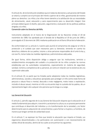 73
El artículo 4o. de la Constitución establece que en todas las decisiones y actuaciones del Estado
se velará y cumplirá con el principio del interés superior de la niñez, garantizando de manera
plena sus derechos. Los niños y las niñas tienen derecho a la satisfacción de sus necesidades
de alimentación, salud, educación y sano esparcimiento para su desarrollo integral. Este
principio deberá guiar el diseño, ejecución, seguimiento y evaluación de las políticas públicas
dirigidas a la niñez.
Convención sobre los Derechos del Niño
Instrumento adoptado en el marco de la Organización de las Naciones Unidas el 20 de
noviembre de 1989, fue aprobado por el Senado de la República el 19 de junio de 1990 y
promulgado el 25 de enero de 1991 mediante publicación en el Diario Oficial de la Federación.
De conformidad con su artículo 3, nuestro país asumió el compromiso de asegurar al niño la
protección y el cuidado que sean necesarios para su bienestar, teniendo en cuenta los
derechos y deberes de sus padres, tutores u otras personas responsables de él ante la ley y,
con ese fin, tomar todas las medidas legislativas y administrativas adecuadas.
De igual forma, dicha disposición obliga a asegurar que las instituciones, servicios y
establecimientos encargados del cuidado o la protección de los niños cumplan las normas
establecidas por las autoridades competentes, especialmente en materia de seguridad,
sanidad, número y competencia de su personal, así como en relación con la existencia de una
supervisión adecuada.
En el artículo 19, se pactó que los Estados parte adoptarían todas las medidas legislativas,
administrativas, sociales y educativas apropiadas para proteger al niño contra toda forma de
perjuicio o abuso físico o mental, descuido o trato negligente, malos tratos o explotación,
incluido el abuso sexual, mientras el niño se encuentre bajo la custodia de los padres, de un
representante legal o de cualquier otra persona que lo tenga a su cargo.
Ley General de Educación
El artículo 2, párrafo segundo de la Ley General de Educación dispone que la educación es el
medio fundamental para adquirir, transmitir y acrecentar la cultura; es un proceso permanente
que contribuye al desarrollo del individuo y a la transformación de la sociedad, y es factor
determinante para la adquisición de conocimientos y para formar a mujeres y a hombres, de
manera que tengan sentido de solidaridad social.
En el artículo 7, se expresan los fines que tendrá la educación que imparta el Estado, sus
organismos descentralizados y los particulares con autorización o con reconocimiento de
validez oficial de estudios, dentro de los cuales se encuentran los siguientes:
 