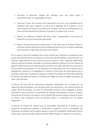 74
1. Contribuir al desarrollo integral del individuo, para que ejerza plena y
responsablemente sus capacidades humanas.
2. Promover el valor de la justicia, de la observancia de la ley y de la igualdad de los
individuos ante ésta, propiciar la cultura de la legalidad, de la inclusión y la no
discriminación, de la paz y la no violencia en cualquier tipo de sus manifestaciones, así
como el conocimiento de los Derechos Humanos y el respeto a los mismos.
3. Difundir los derechos y deberes de niños, niñas y adolescentes y las formas de
protección con que cuentan para ejercitarlos.
4. Realizar acciones educativas y preventivas a fin de evitar que se cometan ilícitos en
contra de menores de dieciocho años de edad o de personas que no tenga la capacidad
de comprender el significado del hecho o de resistirlo.
Por su parte, el artículo 8 establece entre otros criterios que orientarán a la educación para
luchar contra los fanatismos, los prejuicios, la formación de estereotipos, la discriminación y la
violencia, especialmente la que se ejerce contra las mujeres y niños, debiendo implementar
políticas públicas de Estado orientadas a la transversalidad de criterios en los tres órdenes de
gobierno. Además prevé que dicha educación contribuirá a la mejor convivencia humana, tanto
por los elementos que aporte a fin de robustecer en el educando, junto con el aprecio para la
dignidad de la persona y la integridad de la familia, la convicción del interés general de la
sociedad, cuanto por el cuidado que ponga en sustentar los ideales de fraternidad e igualdad
de derechos de todos los hombres, evitando los privilegios de razas, de religión, de grupos, de
sexos o de individuos.
El artículo 30 indica que las instituciones educativas establecidas por el Estado, por sus
organismos descentralizados y por los particulares con autorización o con reconocimiento de
validez oficial de estudios, así como las autoridades escolares, están obligadas a generar
indicadores sobre su avance en la aplicación de métodos para prevenir y eliminar cualquier
forma de discriminación y de violencia, con la finalidad de que sean sujetas a evaluación sobre
la materia. Tales indicadores serán de dominio público y se difundirán por los medios
disponibles.
El artículo 33 fracción XV, dispone que las autoridades educativas en el ámbito de sus
respectivas competencias apoyarán y desarrollarán programas, cursos y actividades que
fortalezcan la enseñanza de los padres respecto al valor de la igualdad y solidaridad entre las
hijas e hijos, la prevención de la violencia escolar desde el hogar y el respeto a sus maestros.
 