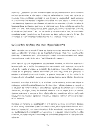 75
El artículo 42, determina que en la impartición de educación para menores de edad se tomarán
medidas que aseguren al educando la protección y el cuidado necesarios para preservar su
integridad física, psicológica y social sobre la base del respeto a su dignidad, y que la aplicación
de la disciplina escolar debe ser compatible con su edad. Para tales efectos se brindarán cursos
a los docentes y al personal que labora en los planteles de educación, sobre los derechos de
los educandos y la obligación que tienen al estar encargados de su custodia, de protegerlos
contra toda forma de maltrato, perjuicio, daño, agresión, abuso, trata o explotación. Asimismo,
dicho precepto indica que “…en caso de que las y los educadores o bien, las autoridades
educativas tengan conocimiento de la comisión de algún delito en agravio de las y los
educandos, lo harán del conocimiento inmediato de la autoridad correspondiente.”
Ley General de los Derechos de Niñas, Niños y Adolescentes (LGDNNA)
Según lo establece en su artículo 1°, tiene por objeto, entre otros, garantizar el pleno ejercicio,
respeto, protección y promoción de los derechos humanos de niñas, niños y adolescentes
conforme a lo establecido en la Constitución Política de los Estados Unidos Mexicanos y en los
tratados internacionales de los que el Estado Mexicano forma parte.
De los artículos 6 y 8, se desprende que las autoridades federales, las entidades federativas y
las municipales, en el ámbito de sus respectivas competencias están obligadas a impulsar la
cultura del respeto, promoción y protección de derechos de niñas, niños y adolescentes,
basada en los principios rectores reconocidos por dicha Ley; entre esos principios se
encuentran el interés superior de la niñez, la igualdad sustantiva, la no discriminación, la
inclusión, la interculturalidad, el principio pro persona y el acceso a una vida libre de violencia.
De manera puntual en el artículo 10, se establece que las referidas autoridades adoptarán
medidas de protección especial de derechos de niñas, niños y adolescentes que se encuentren
en situación de vulnerabilidad por circunstancias específicas de carácter socioeconómico,
alimentario, psicológico, físico, discapacidad, identidad cultural, origen étnico o nacional,
situación migratoria o apátrida, o bien, relacionadas con aspectos de género, preferencia
sexual, creencias religiosas o prácticas culturales, u otros que restrinjan o limiten el ejercicio
de sus derechos.
El artículo 12, menciona que es obligación de toda persona que tenga conocimiento de casos
de niñas, niños y adolescentes que sufran o hayan sufrido, en cualquier forma, violación de sus
derechos, hacerlo del conocimiento inmediato de las autoridades competentes, de manera
que pueda seguirse la investigación correspondiente y, en su caso, instrumentar las medidas
cautelares, de protección y restitución integrales procedentes en términos de las disposiciones
aplicables.
 