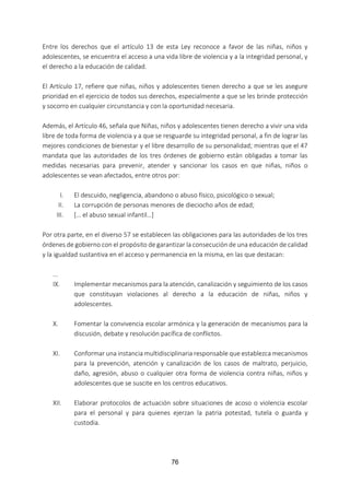 76
Entre los derechos que el artículo 13 de esta Ley reconoce a favor de las niñas, niños y
adolescentes, se encuentra el acceso a una vida libre de violencia y a la integridad personal, y
el derecho a la educación de calidad.
El Artículo 17, refiere que niñas, niños y adolescentes tienen derecho a que se les asegure
prioridad en el ejercicio de todos sus derechos, especialmente a que se les brinde protección
y socorro en cualquier circunstancia y con la oportunidad necesaria.
Además, el Artículo 46, señala que Niñas, niños y adolescentes tienen derecho a vivir una vida
libre de toda forma de violencia y a que se resguarde su integridad personal, a fin de lograr las
mejores condiciones de bienestar y el libre desarrollo de su personalidad; mientras que el 47
mandata que las autoridades de los tres órdenes de gobierno están obligadas a tomar las
medidas necesarias para prevenir, atender y sancionar los casos en que niñas, niños o
adolescentes se vean afectados, entre otros por:
I. El descuido, negligencia, abandono o abuso físico, psicológico o sexual;
II. La corrupción de personas menores de dieciocho años de edad;
III. [… el abuso sexual infantil…]
Por otra parte, en el diverso 57 se establecen las obligaciones para las autoridades de los tres
órdenes de gobierno con el propósito de garantizar la consecución de una educación de calidad
y la igualdad sustantiva en el acceso y permanencia en la misma, en las que destacan:
...
IX. Implementar mecanismos para la atención, canalización y seguimiento de los casos
que constituyan violaciones al derecho a la educación de niñas, niños y
adolescentes.
X. Fomentar la convivencia escolar armónica y la generación de mecanismos para la
discusión, debate y resolución pacífica de conflictos.
XI. Conformar una instancia multidisciplinaria responsable que establezca mecanismos
para la prevención, atención y canalización de los casos de maltrato, perjuicio,
daño, agresión, abuso o cualquier otra forma de violencia contra niñas, niños y
adolescentes que se suscite en los centros educativos.
XII. Elaborar protocolos de actuación sobre situaciones de acoso o violencia escolar
para el personal y para quienes ejerzan la patria potestad, tutela o guarda y
custodia.
 