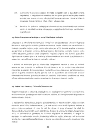 77
XIII. Administrar la disciplina escolar de modo compatible con la dignidad humana,
impidiendo la imposición de medidas de disciplina que no estén previamente
establecidas, sean contrarias a la dignidad humana o atenten contra la vida o la
integridad física o mental de niñas, niños y adolescentes.
XIV. Erradicar las prácticas pedagógicas discriminatorias o excluyentes que atenten
contra la dignidad humana o integridad, especialmente los tratos humillantes y
degradantes.
Ley General de Acceso de las Mujeres a una Vida Libre de Violencia
Establece en el Artículo 45 fracción V, que corresponde a la Secretaría de Educación Pública el
desarrollar investigación multidisciplinaria encaminada a crear modelos de detección de la
violencia contra las mujeres en los centros educativos; en la VIII, formular y aplicar programas
que permitan la detección temprana de los problemas de violencia contra las mujeres en los
centros educativos, para que se dé una primera respuesta urgente a las alumnas que sufren
algún tipo de violencia y en la X, diseñar y difundir materiales educativos que promuevan la
prevención y atención de la violencia contra las mujeres.
El artículo 59, menciona que las autoridades competentes llevarán a cabo las acciones
necesarias para propiciar un ambiente libre de violencia en las instituciones educativas,
incluyendo la creación de mecanismos de mediación permanentes donde participen quienes
ejerzan la patria potestad o tutela, para lo cual, las autoridades se coordinarán a fin de
establecer mecanismos gratuitos de atención, asesoría, orientación y protección de niñas,
niños y adolescentes involucrados en una situación de acoso o violencia escolar.
Ley Federal para Prevenir y Eliminar la Discriminación
De conformidad con su artículo 1, esta Ley tiene por objeto prevenir y eliminar todas las formas
de discriminación que se ejerzan contra cualquier persona, así como promover la igualdad de
oportunidades y de trato.
La fracción III de dicho artículo, dispone que se entiende por discriminación “…toda distinción,
exclusión, restricción o preferencia que […] se base en uno o más de los siguientes motivos: el
origen étnico o nacional, el color de piel, la cultura, el sexo, el género, la edad, las
discapacidades, la condición social, económica, de salud o jurídica, la religión, la apariencia
física, las características genéticas, la situación migratoria, el embarazo, la lengua, las
opiniones, las preferencias sexuales, la identidad o filiación política, el estado civil, la situación
familiar, las responsabilidades familiares, el idioma, los antecedentes penales o cualquier otro
motivo.”
 