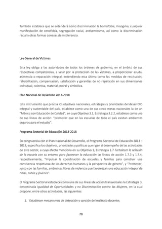 78
También establece que se entenderá como discriminación la homofobia, misoginia, cualquier
manifestación de xenofobia, segregación racial, antisemitismo, así como la discriminación
racial y otras formas conexas de intolerancia.
Ley General de Víctimas
Esta ley obliga a las autoridades de todos los órdenes de gobierno, en el ámbito de sus
respectivas competencias, a velar por la protección de las víctimas, a proporcionar ayuda,
asistencia o reparación integral, entendiendo esta última como las medidas de restitución,
rehabilitación, compensación, satisfacción y garantías de no repetición en sus dimensiones
individual, colectiva, material, moral y simbólica.
Plan Nacional de Desarrollo 2013-2018
Este instrumento que precisa los objetivos nacionales, estrategias y prioridades del desarrollo
integral y sustentable del país, establece como una de sus cinco metas nacionales la de un
“México con Educación de Calidad”, en cuyo Objetivo 3.1, Estrategia 3.2.2, establece como una
de sus líneas de acción: “promover que en las escuelas de todo el país existan ambientes
seguros para el estudio”.
Programa Sectorial de Educación 2013-2018
En congruencia con el Plan Nacional de Desarrollo, el Programa Sectorial de Educación 2013 –
2018, especifica los objetivos, prioridades y políticas que rigen el desempeño de las actividades
de este sector, a cuyo efecto menciona en su Objetivo 1, Estrategia 1.7 Fortalecer la relación
de la escuela con su entorno para favorecer la educación las líneas de acción 1.7.3 y 1.7.4,
respectivamente, “Impulsar la coordinación de escuelas y familias para construir una
convivencia respetuosa de los derechos humanos y la perspectiva de género”, y “Promover,
junto con las familias, ambientes libres de violencia que favorezcan una educación integral de
niñas, niños y jóvenes”.
El Programa Sectorial establece como una de sus líneas de acción transversales la Estrategia 3,
denominada Igualdad de Oportunidades y no Discriminación contra las Mujeres, en la cual
propone, entre otras actividades, las siguientes:
1. Establecer mecanismos de detección y sanción del maltrato docente;
 