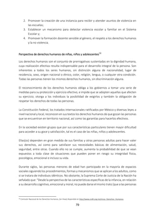 79
2. Promover la creación de una instancia para recibir y atender asuntos de violencia en
las escuelas;
3. Establecer un mecanismo para detectar violencia escolar y familiar en el Sistema
Escolar y;
4. Promover la formación docente sensible al género, el respeto a los derechos humanos
y la no violencia.
Perspectiva de derechos humanos de niñas, niños y adolescentes58
Los derechos humanos son el conjunto de prerrogativas sustentadas en la dignidad humana,
cuya realización efectiva resulta indispensable para el desarrollo integral de la persona. Son
inherentes a todos los seres humanos, sin distinción alguna de nacionalidad, lugar de
residencia, sexo, origen nacional o étnico, color, religión, lengua, o cualquier otra condición.
Todas las personas tienen los mismos derechos humanos, sin discriminación alguna.
El reconocimiento de los derechos humanos obliga a los gobiernos a tomar una serie de
medidas para su protección y ejercicio efectivo, e impide que se adopten aquellas que afecten
su ejercicio; otorga a los individuos la posibilidad de exigirlos y también la obligación de
respetar los derechos de todas las personas.
La Constitución Federal, los tratados internacionales ratificados por México y diversas leyes a
nivel nacional y local, reconocen en sus textos los derechos humanos de que gozan las personas
que se encuentran en territorio nacional, así como las garantías para hacerlos efectivos.
En la sociedad existen grupos que por sus características particulares tienen mayor dificultad
para acceder a su goce y satisfacción, tal es el caso de las niñas, niños y adolescentes.
Ellas(os) dependen en gran medida de sus familias y otras personas adultas para hacer valer
sus derechos, así como para satisfacer sus necesidades básicas de alimentación, salud,
seguridad, entre otras. Cuando ello no se cumple, aumenta la probabilidad de que se vean
expuestos a toda clase de situaciones que pueden poner en riesgo su integridad física,
psicológica, emocional e incluso su vida.
Durante siglos, las personas menores de edad han participado en la mayoría de espacios
sociales siguiendo los procedimientos, formas y mecanismos que se aplican a los adultos, como
si se tratara de individuos idénticos. No obstante, la Suprema Corte de Justicia de la Nación ha
señalado que: “Desde la perspectiva de las características específicas de la infancia, en relación
a su desarrollo cognitivo, emocional y moral, no puede darse el mismo trato [que a las personas
58 Comisión Nacional de los Derechos Humanos, [en línea] disponible en http://www.cndh.org.mx/ninos_Derechos_Humanos.
 