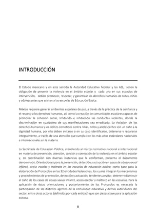 8
INTRODUCCIÓN
El Estado mexicano y en este sentido la Autoridad Educativa Federal y las AEL, tienen la
obligación de prevenir la violencia en el ámbito escolar y cada una en sus espacios de
intervención, deben promover, respetar, y garantizar los derechos humanos de niñas, niños
y adolescentes que asisten a las escuelas de Educación Básica.
México requiere generar ambientes escolares de paz, a través de la práctica de la confianza y
el respeto a los derechos humanos, así como la creación de comunidades escolares capaces de
promover la cohesión social, limitando e inhibiendo las conductas violentas, donde la
discriminación en cualquiera de sus manifestaciones sea erradicada. La violación de los
derechos humanos y los delitos cometidos contra niñas, niños y adolescentes son un daño a la
dignidad humana, por ello deben evitarse o en su caso identificarse, detenerse y repararse
integralmente, a través de una atención que cumpla con los más altos estándares nacionales
e internacionales en la materia.
La Secretaría de Educación Pública, atendiendo al marco normativo nacional e internacional
en materia de prevención, atención, sanción y corrección de la violencia en el ámbito escolar
y, en coordinación con diversas instancias que la conforman, presenta el documento
denominado: Orientaciones para la prevención, detección y actuación en casos de abuso sexual
infantil, acoso escolar y maltrato en las escuelas de educación básica, como base para la
elaboración de Protocolos en las 32 entidades federativas, los cuales integran los mecanismos
y procedimientos de prevención, detección y actuación, tendentes a evitar, detener y disminuir
el daño de los casos de abuso sexual infantil, acoso escolar y maltrato en las escuelas. Para la
aplicación de éstas orientaciones y posteriormente de los Protocolos es necesaria la
participación de los distintos agentes de la comunidad educativa y demás autoridades del
sector, entre otros actores (definidos por cada entidad) que son piezas clave para la aplicación
exitosa.
 