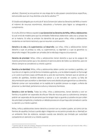 80
adultas]. [Quienes] se encuentran en esa etapa de la vida poseen características específicas,
estructurales que son muy distintas a las de los adultos.”59
El Estado está obligado por el artículo 4° de la Convención sobre los Derechos del Niño a invertir
el máximo de recursos económicos, educativos y humanos para lograr su salvaguarda y
cumplimiento.
En el año 2014 en México expidió la Ley General de los Derechos de Niñas, Niños y Adolescentes
la cual sirvió de modelo para que las entidades federativas elaboraran cada una su propia ley
en la materia. En ellas se enlistan los derechos de que gozan niñas, niños y adolescentes
residentes en territorio nacional y que se resumen a continuación:
Derecho a la vida, a la supervivencia y al desarrollo. Las niñas, niños y adolescentes tienen
derecho a que se proteja su vida, su supervivencia, su dignidad y a que se garantice su
desarrollo integral. No pueden ser privados de la vida bajo ninguna circunstancia.
Derecho de prioridad. Niñas, niños y adolescentes tienen derecho a que se les asegure de
manera prioritaria (antes que a los adultos) el ejercicio pleno de todos sus derechos; para tal
efecto siempre se considerará su interés superior.
Derecho a la identidad. Niñas, niños y adolescentes deben contar con nombre y apellidos, ser
inscritos en el registro civil de forma inmediata y gratuita, y se les deberá expedir en forma ágil
y sin costo la primera copia certificada de su acta de nacimiento. Siempre que se solicite un
cambio de apellidos, tendrán derecho a opinar y a ser tomados en cuenta. La falta de
documentación para acreditar su identidad nunca será obstáculo para garantizar sus derechos.
Deberán contar con nacionalidad; en la medida de lo posible conocer su origen, a efecto de
preservar su identidad, pertenencia cultura y relaciones familiares
Derecho a vivir en familia. Todas las niñas, niños y adolescentes, tienen derecho a vivir en
familia y no podrán ser separados de ella por falta de recursos para su subsistencia, tampoco
podrán ser separados de las personas que los tengan bajo su guarda y custodia sino por orden
de autoridad competente y mediante un debido proceso en el que haya sido tomada en cuenta
su opinión y su interés superior.
Niñas, niños y adolescentes tienen derecho a convivir con su madre y padre, así como con las
familias de aquéllos (incluso cuando algún integrante se encuentre privado de su libertad) en
un ambiente libre de violencia, excepto cuando ese derecho sea limitado por autoridad
competente en atención a su interés superior.
59 Suprema Corte de Justicia de la Nación, Protocolo de Actuación para quienes Imparten Justicia en casos que involucren niñas, niños y
adolescentes, México, segunda edición, 2014, p. 11-12.
 