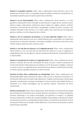 81
Derecho a la igualdad sustantiva. Niñas, niños y adolescentes tienen derecho a que se les
proporcione el mismo trato, y a la igualdad de oportunidades, tomando en consideración sus
necesidades específicas para el ejercicio pleno de sus derechos.
Derecho a no ser discriminado(a). Niñas, niños y adolescentes tienen derecho a un trato
igualitario, nadie puede limitar o restringir sus derechos por su origen étnico, nacional o social,
idioma o lengua, edad, género, preferencia sexual, estado civil, religión, opinión, condición
económica, circunstancias de nacimiento, discapacidad o estado de salud o cualquier otra
condición atribuible a ellos mismos o a su madre, padre, tutor o persona que los tenga bajo
guarda y custodia, o a otros integrantes de su familia.
Derecho a vivir en condiciones de bienestar y a un sano desarrollo integral. Niñas, niños y
adolescentes tienen derecho a vivir en un medio ambiente sano y sustentable, y en condiciones
que permitan su desarrollo, bienestar, crecimiento saludable y armonioso, tanto físico como
mental, material, espiritual, ético, cultural y social.
Derecho a una vida libre de violencia y a la integridad personal. Niñas, niños y adolescentes
tienen derecho a vivir una vida libre de toda forma de violencia y a que se resguarde su
integridad personal, a fin de lograr las mejores condiciones de bienestar y el libre desarrollo de
su personalidad.
Derecho a la protección de la salud y a la seguridad social. Niñas, niños y adolescentes tienen
derecho a disfrutar del más alto nivel posible de salud, así como a recibir la prestación de
servicios de atención médica gratuita y de calidad, con el fin de prevenir, proteger y restaurar
su salud, así como a su seguridad social, que permita hacer efectivo su derecho de prioridad,
su interés superior, igualdad sustantiva y no discriminación.
Derechos de niñas, niños y adolescentes con discapacidad. Niñas, niños y adolescentes con
discapacidad deben ejercer plenamente todos y cada uno de sus derechos contenidos en la
Constitución Política de los Estado Unidos Mexicanos, Tratados Internacionales y demás leyes
aplicables, considerando sus propias necesidades. En todo momento se les deberá facilitar un
intérprete o los medios tecnológicos que les permitan obtener información de forma
comprensible.
Derecho a la educación. Niñas, niños y adolescentes tienen derecho a una educación de calidad
que contribuya al conocimiento de sus propios derechos y, basada en un enfoque de derechos
humanos atendiendo a sus propias necesidades, que garantice el respeto a su dignidad
humana; el desarrollo armónico de sus potencialidades y personalidad, y fortalezca el respeto
a los derechos humanos y a las libertades fundamentales, en los términos del artículo 3o. de la
Constitución Política de los Estados Unidos Mexicanos, la Ley General de Educación y demás
ordenamientos aplicables.
 
