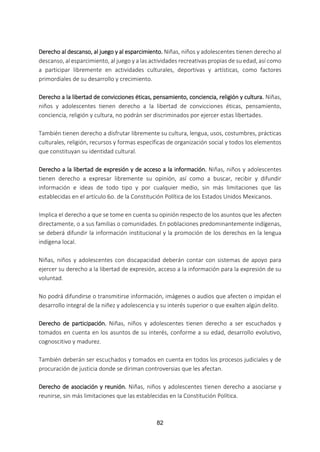 82
Derecho al descanso, al juego y al esparcimiento. Niñas, niños y adolescentes tienen derecho al
descanso, al esparcimiento, al juego y a las actividades recreativas propias de su edad, así como
a participar libremente en actividades culturales, deportivas y artísticas, como factores
primordiales de su desarrollo y crecimiento.
Derecho a la libertad de convicciones éticas, pensamiento, conciencia, religión y cultura. Niñas,
niños y adolescentes tienen derecho a la libertad de convicciones éticas, pensamiento,
conciencia, religión y cultura, no podrán ser discriminados por ejercer estas libertades.
También tienen derecho a disfrutar libremente su cultura, lengua, usos, costumbres, prácticas
culturales, religión, recursos y formas específicas de organización social y todos los elementos
que constituyan su identidad cultural.
Derecho a la libertad de expresión y de acceso a la información. Niñas, niños y adolescentes
tienen derecho a expresar libremente su opinión, así como a buscar, recibir y difundir
información e ideas de todo tipo y por cualquier medio, sin más limitaciones que las
establecidas en el artículo 6o. de la Constitución Política de los Estados Unidos Mexicanos.
Implica el derecho a que se tome en cuenta su opinión respecto de los asuntos que les afecten
directamente, o a sus familias o comunidades. En poblaciones predominantemente indígenas,
se deberá difundir la información institucional y la promoción de los derechos en la lengua
indígena local.
Niñas, niños y adolescentes con discapacidad deberán contar con sistemas de apoyo para
ejercer su derecho a la libertad de expresión, acceso a la información para la expresión de su
voluntad.
No podrá difundirse o transmitirse información, imágenes o audios que afecten o impidan el
desarrollo integral de la niñez y adolescencia y su interés superior o que exalten algún delito.
Derecho de participación. Niñas, niños y adolescentes tienen derecho a ser escuchados y
tomados en cuenta en los asuntos de su interés, conforme a su edad, desarrollo evolutivo,
cognoscitivo y madurez.
También deberán ser escuchados y tomados en cuenta en todos los procesos judiciales y de
procuración de justicia donde se diriman controversias que les afectan.
Derecho de asociación y reunión. Niñas, niños y adolescentes tienen derecho a asociarse y
reunirse, sin más limitaciones que las establecidas en la Constitución Política.
 