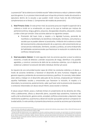 9
La prevención1
de la violencia en el ámbito escolar2 debe orientarse a reducir y detener el daño
que ésta genera. Es un proceso intencionado que incluye dos primeros niveles de actuación a
ejecutarse dentro de la escuela y que pueden incidir incluso fuera de ella (Información
complementaria en el Anexo 1. Componentes del modelo de prevención):
1. Nivel Primario: Evitar. En este primer nivel, las acciones procuran impedir la aparición de la
violencia e incidir en su erradicación, en casos en los que se maltrata por motivos de
pertenencia étnica, lengua, género, prejuicios, discapacidad, disciplina, educación, crianza
y orden o bien por omisión. Estas acciones abarcan los siguientes campos:
 Promoción del buen trato y respeto a la dignidad humana, poniendo de
manifiesto su factibilidad y los beneficios individuales, familiares, comunitarios y
sociales que se pueden obtener al practicarlos. Inhibición de la violencia a través
del reconocimiento y desnaturalización de su ejercicio y del conocimiento de sus
consecuencias individuales, familiares, sociales y jurídicas, así como el desarrollo
de habilidades socioemocionales que favorezcan la resolución no violenta de los
conflictos interpersonales.
2. Nivel secundario: Detener. En este segundo nivel, las acciones apuntan a cesar la violencia
existente, a través de detectar y atender situaciones de riesgo, identificar a los posibles
agredidos, y construir conciencia de daño de las conductas violentas, con el objetivo de
evidenciar y detener la evolución del daño individual, familiar y/o social.
Se requiere de una comunidad escolar capaz de inhibir las conductas violentas y el abuso, a
través de acciones tendentes a favorecer el desarrollo de seres humanos integrales que
generen espacios y ambientes de convivencia armónicos y pacíficos. En concreto, todos deben
estar alerta y trabajar en el desarrollo adecuado de los alumnos, empezando por fortalecer
aquellas habilidades sociales y emocionales que favorecen la inclusión, el respeto a la
diversidad y la convivencia; posteriormente, saber qué hacer ante la presencia de situaciones
o conductas relacionadas con abuso sexual infantil, acoso escolar o maltrato.
El abuso sexual infantil, acoso y maltrato limitan el cumplimiento de los derechos de niñas,
niños y adolescentes, afecta su desarrollo pleno, causando baja autoestima, trastornos del
sueño y de la alimentación, genera estrés, ansiedad, conflictos emocionales y depresión; bajo
rendimiento académico, ausentismos y deserción escolar que pueden perdurar y empeorar en
la edad adulta. En este sentido, el presente documento es una de las acciones que la Secretaría
1 Ideas centrales retomadas del capítulo del Modelo de prevención y atención del maltrato y abuso sexual a niñas y niños del Sistema para el
Desarrollo Integral de la Familia del Distrito Federal, 2008.
2
Incluye los tipos de violencia que no son originadas por vínculos o prácticas propias de la escuela, sino que tienen a la institución educativa
como escenario, y la violencia escolar es aquella que se produce en el marco de los vínculos propios de la comunidad educativa y en el ejercicio
de los roles de quienes la conforman: padres, alumnos, docentes, personal administrativo y/o directivos. Son el producto de mecanismos
institucionales que constituyen prácticas violentas y/o acentúan situaciones de violencia social. Retomado del Clima, Conflicto y Violencia en
la Escuela, UNICEF, 2011.
 