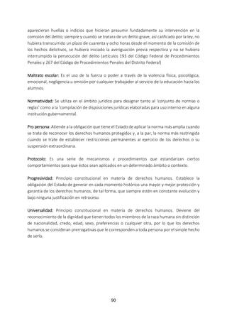 90
aparecieran huellas o indicios que hicieran presumir fundadamente su intervención en la
comisión del delito; siempre y cuando se tratara de un delito grave, así calificado por la ley, no
hubiera transcurrido un plazo de cuarenta y ocho horas desde el momento de la comisión de
los hechos delictivos, se hubiera iniciado la averiguación previa respectiva y no se hubiera
interrumpido la persecución del delito (artículos 193 del Código Federal de Procedimientos
Penales y 267 del Código de Procedimientos Penales del Distrito Federal)
Maltrato escolar: Es el uso de la fuerza o poder a través de la violencia física, psicológica,
emocional, negligencia u omisión por cualquier trabajador al servicio de la educación hacia los
alumnos.
Normatividad: Se utiliza en el ámbito jurídico para designar tanto al ‘conjunto de normas o
reglas’ como a la ‘compilación de disposiciones jurídicas elaboradas para uso interno en alguna
institución gubernamental.
Pro persona: Atiende a la obligación que tiene el Estado de aplicar la norma más amplia cuando
se trate de reconocer los derechos humanos protegidos y, a la par, la norma más restringida
cuando se trate de establecer restricciones permanentes al ejercicio de los derechos o su
suspensión extraordinaria.
Protocolo: Es una serie de mecanismos y procedimientos que estandarizan ciertos
comportamientos para que éstos sean aplicados en un determinado ámbito o contexto.
Progresividad: Principio constitucional en materia de derechos humanos. Establece la
obligación del Estado de generar en cada momento histórico una mayor y mejor protección y
garantía de los derechos humanos, de tal forma, que siempre estén en constante evolución y
bajo ninguna justificación en retroceso.
Universalidad: Principio constitucional en materia de derechos humanos. Deviene del
reconocimiento de la dignidad que tienen todos los miembros de la raza humana sin distinción
de nacionalidad, credo, edad, sexo, preferencias o cualquier otra, por lo que los derechos
humanos se consideran prerrogativas que le corresponden a toda persona por el simple hecho
de serlo.
 