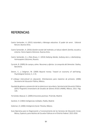 91
REFERENCIAS
Castro Santander, A. (2015) Autoridad y liderazgo educativo. El poder de servir. Editorial
Bonum, Buenos Aires.
Castro Santander, A. (2016) Gestión escolar del maltrato y el abuso infantil: familia, escuela y
entorno. Homo Sapiens Ediciones: Buenos Aires.
Castro Santander, A. y Reta Bravo, C. (2014) Bullying blando, bullying duro y ciberbullying.
Homosapiens Ediciones, Rosario.
Cyrulnik, B. (2009) De cuerpo y alma. Neuronas y afectos: La conquista del bienestar. Gedisa,
Barcelona.
Diener, E., y Seligman, M. (2004) Beyond money: Toward an economy of well-being.
Psychological Science, 5, 1-31.
El enfoque intercultural en educación. Orientaciones para maestros de primaria. (2006)
Secretaría de Educación Pública, México.
Equidad de género y prevención de la violencia en secundaria. Secretaría de Educación Pública
(SEP)/ Programa Universitario de Estudios de Género (PUEG-UNAM), México, 2011. Pág.
126.
Fernández-Abascal, E. (2009) Emociones positivas. Pirámide, Madrid.
Gardner, H. (1983) Inteligencias múltiples, Paidós, Madrid.
Goleman, D. (2006) Inteligencia Social. Planeta, México.
Guía Operativa para la Organización y Funcionamiento de los Servicios de Educación Inicial,
Básica, Especial y para Adultos de Escuelas Públicas en el Distrito Federal. 2015-2016
 