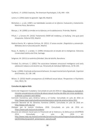 92
Guilford, J. P. (1950) Creativity, The American Psychologist, 5 (9), 444 – 454.
Lorenz, K. (1992) Sobre la agresión. Siglo XXI, Madrid.
Michelson, L. y cols. (1987). Las habilidades sociales en la infancia: Evaluación y tratamiento.
Martínez Roca, Barcelona.
Monjas, L. M. (2000) La timidez en la infancia y en la adolescencia. Pirámide, Madrid.
Piñuel, I. y Cervera M. (2016) Tratamiento EMDR del mobbing y el bullying. Una guía para
terapeutas. Editorial EOS, Madrid.
Rodicio-García, M. e Iglesias-Cortizas, M. (2011). El acoso escolar. Diagnóstico y prevención.
Biblioteca de la nueva educación, Madrid.
Rosas, R., Boetto, C. y Jordan, V. (1999) Introducción al estudio de la inteligencia. Ediciones
Universidad Católica de Chile, Santiago.
Seligman, M. (2011) La auténtica felicidad. Zeta de bolsillo, Barcelona.
Trinidad, D.y Johnson, C. (2002) The association between emocional intelligence and early
adolescent tobacco and alcohol use. Personality & Individual Differences, 32 95-105.
Tsang, J. (2006). Gratitude and prosocial behavior: An experimental test of gratitude. Cognition
and Emotion, 20, 138- 148.
Wilson, D. (2010) Health consequences of childhood sexual abuse. Perspectives in Psychiatric
Care, 46(1), 56.
Consultas de páginas Web:
Centro de Integración Ciudadana. Consultado en julio de 2016 en: http://www.cic.mx/cada-9-
minutos-una-persona-es-victima-de-abuso-sexual-muchas-de-ellas-son-ninos-ayudemos-
a-detener-y-prevenir-este-delito/
Comisión Económica para América Latina y el Caribe. Consultado en julio de 2016 en
http://www.cepal.org/es/publicaciones/panorama-social-de-america-latina-2011
Comisión Nacional de los Derechos Humanos (CNDH). Consultado en julio de 2016 en:
http://www.cndh.org.mx/
Diálogos por la Justicia Cotidiana, 2016. Consultado en julio de 2016 en:
https://www.gob.mx/justiciacotidiana
Encuesta de Cohesión Social para la Prevención de la Violencia y la Delincuencia (ECOPRED)
2014. Consultado en julio de 2016 en:
http://www.inegi.org.mx/est/contenidos/proyectos/encuestas/hogares/especiales/ecopr
ed/2014/doc/ecopred14_presentacion_ejecutiva.pdf
 