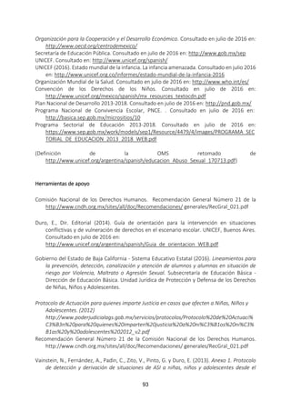 93
Organización para la Cooperación y el Desarrollo Económico. Consultado en julio de 2016 en:
http://www.oecd.org/centrodemexico/
Secretaría de Educación Pública. Consultado en julio de 2016 en: http://www.gob.mx/sep
UNICEF. Consultado en: http://www.unicef.org/spanish/
UNICEF (2016). Estado mundial de la infancia. La infancia amenazada. Consultado en julio 2016
en: http://www.unicef.org.co/informes/estado-mundial-de-la-infancia-2016
Organización Mundial de la Salud. Consultado en julio de 2016 en: http://www.who.int/es/
Convención de los Derechos de los Niños. Consultado en julio de 2016 en:
http://www.unicef.org/mexico/spanish/mx_resources_textocdn.pdf
Plan Nacional de Desarrollo 2013-2018. Consultado en julio de 2016 en: http://pnd.gob.mx/
Programa Nacional de Convivencia Escolar, PNCE. . Consultado en julio de 2016 en:
http://basica.sep.gob.mx/micrositios/10
Programa Sectorial de Educación 2013-2018. Consultado en julio de 2016 en:
https://www.sep.gob.mx/work/models/sep1/Resource/4479/4/images/PROGRAMA_SEC
TORIAL_DE_EDUCACION_2013_2018_WEB.pdf
(Definición de la OMS retomado de
http://www.unicef.org/argentina/spanish/educacion_Abuso_Sexual_170713.pdf)
Herramientas de apoyo
Comisión Nacional de los Derechos Humanos. Recomendación General Número 21 de la
http://www.cndh.org.mx/sites/all/doc/Recomendaciones/ generales/RecGral_021.pdf
Duro, E., Dir. Editorial (2014). Guía de orientación para la intervención en situaciones
conflictivas y de vulneración de derechos en el escenario escolar. UNICEF, Buenos Aires.
Consultado en julio de 2016 en:
http://www.unicef.org/argentina/spanish/Guia_de_orientacion_WEB.pdf
Gobierno del Estado de Baja California - Sistema Educativo Estatal (2016). Lineamientos para
la prevención, detección, canalización y atención de alumnos y alumnas en situación de
riesgo por Violencia, Maltrato o Agresión Sexual. Subsecretaría de Educación Básica -
Dirección de Educación Básica. Unidad Jurídica de Protección y Defensa de los Derechos
de Niñas, Niños y Adolescentes.
Protocolo de Actuación para quienes imparte Justicia en casos que afecten a Niñas, Niños y
Adolescentes. (2012)
http://www.poderjudicialags.gob.mx/servicios/protocolos/Protocolo%20de%20Actuaci%
C3%B3n%20para%20quienes%20imparten%20justicia%20a%20ni%C3%B1os%20ni%C3%
B1as%20y%20adolescentes%202012_v2.pdf
Recomendación General Número 21 de la Comisión Nacional de los Derechos Humanos.
http://www.cndh.org.mx/sites/all/doc/Recomendaciones/ generales/RecGral_021.pdf
Vainstein, N., Fernández, A., Padìn, C., Zito, V., Pinto, G. y Duro, E. (2013). Anexo 1. Protocolo
de detección y derivación de situaciones de ASI a niñas, niños y adolescentes desde el
 