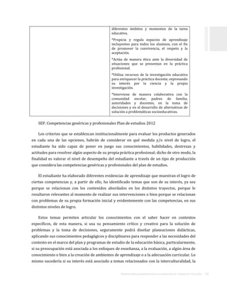 ORIENTACIONES ACADÉMICAS PARA LA ELABORACIÓN DEL TRABAJO DE TITULACIÓN . 11
diferentes ámbitos y momentos de la tarea
educativa.
*Propicia y regula espacios de aprendizaje
incluyentes para todos los alumnos, con el fin
de promover la convivencia, el respeto y la
aceptación.
*Actúa de manera ética ante la diversidad de
situaciones que se presentan en la práctica
profesional.
*Utiliza recursos de la investigación educativa
para enriquecer la práctica docente, expresando
su interés por la ciencia y la propia
investigación.
*Interviene de manera colaborativa con la
comunidad escolar, padres de familia,
autoridades y docentes, en la toma de
decisiones y en el desarrollo de alternativas de
solución a problemáticas socioeducativas.
SEP. Competencias genéricas y profesionales Plan de estudios 2012
Los criterios que se establezcan institucionalmente para evaluar los productos generados
en cada una de las opciones, habrán de considerar en qué medida y/o nivel de logro, el
estudiante ha sido capaz de poner en juego sus conocimientos, habilidades, destrezas y
actitudes para resolver algún aspecto de su propia práctica profesional; dicho de otro modo, la
finalidad es valorar el nivel de desempeño del estudiante a través de un tipo de producción
que considera las competencias genéricas y profesionales del plan de estudios.
El estudiante ha elaborado diferentes evidencias de aprendizaje que muestran el logro de
ciertas competencias y, a partir de ello, ha identificado temas que son de su interés, ya sea
porque se relacionan con los contenidos abordados en los distintos trayectos, porque le
resultaron relevantes al momento de realizar sus intervenciones o bien porque se relacionan
con problemas de su propia formación inicial y evidentemente con las competencias, en sus
distintos niveles de logro.
Estos temas permiten articular los conocimientos con el saber hacer en contextos
específicos, de esta manera, si usa su pensamiento crítico y creativo para la solución de
problemas y la toma de decisiones, seguramente podrá diseñar planeaciones didácticas,
aplicando sus conocimientos pedagógicos y disciplinares para responder a las necesidades del
contexto en el marco del plan y programas de estudio de la educación básica, particularmente,
si su preocupación está asociada a los enfoques de enseñanza, a la evaluación, a algún área de
conocimiento o bien a la creación de ambientes de aprendizaje o a la adecuación curricular. Lo
mismo sucedería si su interés está asociado a temas relacionados con la interculturalidad, la
 