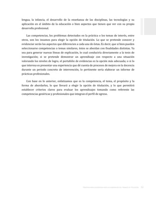ORIENTACIONES ACADÉMICAS PARA LA ELABORACIÓN DEL TRABAJO DE TITULACIÓN . 12
lengua, la infancia, el desarrollo de la enseñanza de las disciplinas, las tecnologías y su
aplicación en el ámbito de la educación o bien aspectos que tienen que ver con su propio
desarrollo profesional.
Las competencias, los problemas detectados en la práctica o los temas de interés, entre
otros, son los insumos para elegir la opción de titulación. Lo que se pretende conocer y
evidenciar serán los aspectos que diferencien a cada una de éstas. Es decir, que si bien pueden
seleccionarse competencias o temas similares, éstos se abordan con finalidades distintas. Ya
sea para generar nuevas líneas de explicación, lo cual conduciría directamente a la tesis de
investigación; si se pretende demostrar un aprendizaje con respecto a una situación
valorando los niveles de logro, el portafolio de evidencias es la opción más adecuada; o si lo
que interesa es presentar una experiencia que dé cuenta de procesos de mejora en la docencia
durante un periodo concreto de intervención, lo pertinente sería elaborar un informe de
prácticas profesionales.
Con base en lo anterior, enfatizamos que es la competencia, el tema, el propósito y la
forma de abordarlos, lo que llevará a elegir la opción de titulación, y lo que permitirá
establecer criterios claros para evaluar los aprendizajes tomando como referente las
competencias genéricas y profesionales que integran el perfil de egreso.
 