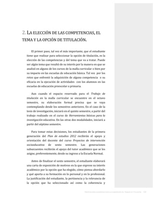 ORIENTACIONES ACADÉMICAS PARA LA ELABORACIÓN DEL TRABAJO DE TITULACIÓN . 13
2. LA ELECCIÓN DE LAS COMPETENCIAS, EL
TEMA Y LA OPCIÓN DE TITULACIÓN.
El primer paso, tal vez el más importante, que el estudiante
tiene que realizar para seleccionar la opción de titulación, es la
elección de las competencias y del tema que va a tratar. Puede
ser algún tema que resultó de su interés por la manera en que se
analizó en alguno de los cursos de la malla curricular o bien por
su impacto en las escuelas de educación básica. Tal vez por los
retos que enfrentó la adquisición de alguna competencia o su
eficacia en la ejecución de actividades con los alumnos en las
escuelas de educación preescolar o primaria.
Aun cuando el espacio reservado para el Trabajo de
titulación en la malla curricular se encuentre en el octavo
semestre, su elaboración formal precisa que se vaya
contemplando desde los semestres anteriores. En el caso de la
tesis de investigación, iniciará en el quinto semestre, a partir del
trabajo realizado en el curso de Herramientas básicas para la
investigación educativa. En las otras dos modalidades, iniciará a
partir del séptimo semestre.
Para tomar estas decisiones, los estudiantes de la primera
generación del Plan de estudios 2012 recibirán el apoyo y
orientación del docente del curso Proyectos de intervención
socioeducativa de sexto semestre. Las generaciones
subsecuentes recibirán el apoyo del tutor académico que se les
asigne, preferentemente, desde su ingreso a la Escuela Normal.
Antes de finalizar el sexto semestre, el estudiante elaborará
una carta de exposición de motivos en la que exprese su interés
académico por la opción que ha elegido, cómo piensa abordarlo
y qué aporta a su formación en lo personal y en lo profesional.
La justificación del estudiante, la pertinencia y la relevancia de
la opción que ha seleccionado así como la coherencia y
 