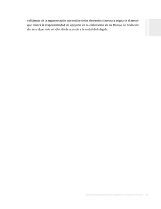 ORIENTACIONES ACADÉMICAS PARA LA ELABORACIÓN DEL TRABAJO DE TITULACIÓN . 14
suficiencia de la argumentación que realice serán elementos clave para asignarle el asesor
que tendrá la responsabilidad de apoyarlo en la elaboración de su trabajo de titulación
durante el periodo establecido de acuerdo a la modalidad elegida.
 