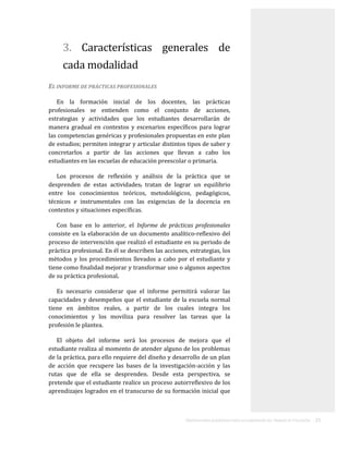 ORIENTACIONES ACADÉMICAS PARA LA ELABORACIÓN DEL TRABAJO DE TITULACIÓN . 15
3. Características generales de
cada modalidad
EL INFORME DE PRÁCTICAS PROFESIONALES
En la formación inicial de los docentes, las prácticas
profesionales se entienden como el conjunto de acciones,
estrategias y actividades que los estudiantes desarrollarán de
manera gradual en contextos y escenarios específicos para lograr
las competencias genéricas y profesionales propuestas en este plan
de estudios; permiten integrar y articular distintos tipos de saber y
concretarlos a partir de las acciones que llevan a cabo los
estudiantes en las escuelas de educación preescolar o primaria.
Los procesos de reflexión y análisis de la práctica que se
desprenden de estas actividades, tratan de lograr un equilibrio
entre los conocimientos teóricos, metodológicos, pedagógicos,
técnicos e instrumentales con las exigencias de la docencia en
contextos y situaciones específicas.
Con base en lo anterior, el Informe de prácticas profesionales
consiste en la elaboración de un documento analítico-reflexivo del
proceso de intervención que realizó el estudiante en su periodo de
práctica profesional. En él se describen las acciones, estrategias, los
métodos y los procedimientos llevados a cabo por el estudiante y
tiene como finalidad mejorar y transformar uno o algunos aspectos
de su práctica profesional.
Es necesario considerar que el informe permitirá valorar las
capacidades y desempeños que el estudiante de la escuela normal
tiene en ámbitos reales, a partir de los cuales integra los
conocimientos y los moviliza para resolver las tareas que la
profesión le plantea.
El objeto del informe será los procesos de mejora que el
estudiante realiza al momento de atender alguno de los problemas
de la práctica, para ello requiere del diseño y desarrollo de un plan
de acción que recupere las bases de la investigación-acción y las
rutas que de ella se desprenden. Desde esta perspectiva, se
pretende que el estudiante realice un proceso autorreflexivo de los
aprendizajes logrados en el transcurso de su formación inicial que
 
