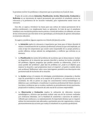 ORIENTACIONES ACADÉMICAS PARA LA ELABORACIÓN DEL TRABAJO DE TITULACIÓN . 16
le permitan resolver los problemas o situaciones que se presentan en el aula de clase.
El plan de acción articula Intención, Planificación, Acción, Observación, Evaluación y
Reflexión en un mecanismo de espiral permanente que permitirá al estudiante valorar la
relevancia y la pertinencia de las acciones realizadas, para replantearlas tantas veces sea
necesario.
Con ello, se aspira a fortalecer las bases para una cultura de mejora permanente de la
práctica profesional, y no simplemente hacia su aplicación. Se trata de que el estudiante
establezca una vinculación práctica-teoría-práctica a través del análisis y la reflexión, así como
de las consecuencias que ésta tiene en los aprendizajes y la formación de quienes interactúan
en el proceso educativo.
Se sugiere considerar algunos aspectos en el diseño del plan de acción:
 La Intención explica la relevancia e importancia que tiene para el futuro docente la
mejora o transformación de su práctica profesional, la forma en que está implicado, así
como el tipo de compromisos que asume como responsable de su propia práctica y
acción reflexiva, incluye además las ambigüedades y conflictos que enfrenta en su
docencia.
 La Planificación da cuenta del problema de la práctica que se desea mejorar. Incluye
un diagnóstico de la situación que permite describir y analizar los hechos alrededor
del problema. Algunas preguntas que pueden orientar su elaboración, ¿Cuál es la
causa posible del problema?, ¿Qué tipo de problema es?, ¿Cuál es el objetivo para
mejorar la situación o qué proponemos hacer al respecto?, ¿A quién y cuándo afecta
este problema? Reflexionar sobre estos interrogantes permitirá una descripción más
pormenorizada de los hechos de la situación.
 La Acción incluye el conjunto de estrategias, procedimientos, propuestas y diseños
cuyo fin primordial es incidir en la mejora de la práctica y en consecuencia en sus
resultados. En ella se ponen en juego los conocimientos teórico-metodológicos y
didácticos que contribuyen a transformar la práctica profesional del futuro docente.
Los datos y evidencias que se recaben, mediante un procedimiento técnico pertinente,
propiciarán el análisis y evaluación de cada una de las acciones emprendidas.
 La Observación y Evaluación implica la utilización de diferentes recursos
metodológicos y técnicos que permitan evaluar cada una de las acciones realizadas
y/o evidencias obtenidas, con la finalidad de someterlas a ejercicios de análisis y
reflexión que conduzcan a su replanteamiento. Es importante destacar que se requiere
utilizar los instrumentos más adecuados y pertinentes para dar seguimiento y evaluar
permanentemente las acciones que realiza el estudiante en su práctica profesional.
 