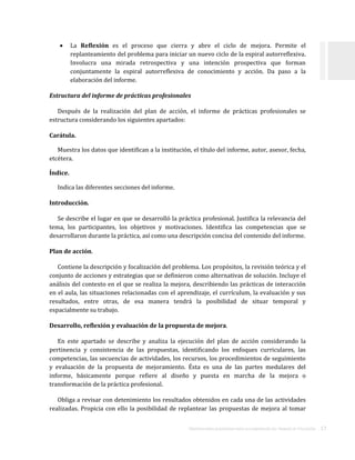 ORIENTACIONES ACADÉMICAS PARA LA ELABORACIÓN DEL TRABAJO DE TITULACIÓN . 17
 La Reflexión es el proceso que cierra y abre el ciclo de mejora. Permite el
replanteamiento del problema para iniciar un nuevo ciclo de la espiral autorreflexiva.
Involucra una mirada retrospectiva y una intención prospectiva que forman
conjuntamente la espiral autorreflexiva de conocimiento y acción. Da paso a la
elaboración del informe.
Estructura del informe de prácticas profesionales
Después de la realización del plan de acción, el informe de prácticas profesionales se
estructura considerando los siguientes apartados:
Carátula.
Muestra los datos que identifican a la institución, el título del informe, autor, asesor, fecha,
etcétera.
Índice.
Indica las diferentes secciones del informe.
Introducción.
Se describe el lugar en que se desarrolló la práctica profesional. Justifica la relevancia del
tema, los participantes, los objetivos y motivaciones. Identifica las competencias que se
desarrollaron durante la práctica, así como una descripción concisa del contenido del informe.
Plan de acción.
Contiene la descripción y focalización del problema. Los propósitos, la revisión teórica y el
conjunto de acciones y estrategias que se definieron como alternativas de solución. Incluye el
análisis del contexto en el que se realiza la mejora, describiendo las prácticas de interacción
en el aula, las situaciones relacionadas con el aprendizaje, el currículum, la evaluación y sus
resultados, entre otras, de esa manera tendrá la posibilidad de situar temporal y
espacialmente su trabajo.
Desarrollo, reflexión y evaluación de la propuesta de mejora.
En este apartado se describe y analiza la ejecución del plan de acción considerando la
pertinencia y consistencia de las propuestas, identificando los enfoques curriculares, las
competencias, las secuencias de actividades, los recursos, los procedimientos de seguimiento
y evaluación de la propuesta de mejoramiento. Ésta es una de las partes medulares del
informe, básicamente porque refiere al diseño y puesta en marcha de la mejora o
transformación de la práctica profesional.
Obliga a revisar con detenimiento los resultados obtenidos en cada una de las actividades
realizadas. Propicia con ello la posibilidad de replantear las propuestas de mejora al tomar
 