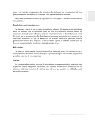 ORIENTACIONES ACADÉMICAS PARA LA ELABORACIÓN DEL TRABAJO DE TITULACIÓN . 18
como referencia las competencias, los contextos, los enfoques, los presupuestos teóricos,
psicopedagógicos, metodológicos y técnicos, y los aprendizajes de los alumnos.
Describe el proceso tantas veces se haya realizado hasta lograr la mejora o transformación
de su práctica.
Conclusiones y recomendaciones.
Se elaboran a partir de los ejercicios de análisis y reflexión del plan de acción, identifican
tanto los aspectos que se mejoraron como los que aún requieren mayores niveles de
explicación tomando como referencia tanto las competencias que se desarrollaron así como
los temas que se abordaron en el trabajo. Las conclusiones y recomendaciones surgen de los
diferentes momentos en que se evaluaron las acciones realizadas, permiten además
puntualizar el alcance de la propuesta en función de los sujetos, el contexto, los enfoques, las
áreas de conocimiento, las condiciones materiales, entre otras.
Referencias.
Se refiere a las fuentes de consulta bibliográficas, hemerográficas, electrónicas, etcétera,
que se utilizaron durante el proceso de mejora y que sirvieron para fundamentar, argumentar
y analizar cada una de sus propuestas.
Anexos.
En este apartado se incluye todo tipo de material ilustrativo que se utilizó y generó durante
el proceso (tablas, fotografías, testimonios, test, diseños, evidencias de aprendizaje de los
alumnos, bitácoras, ejemplos de diarios, ente otros.), que pueden ser utilizados para
eventuales consultas.
 